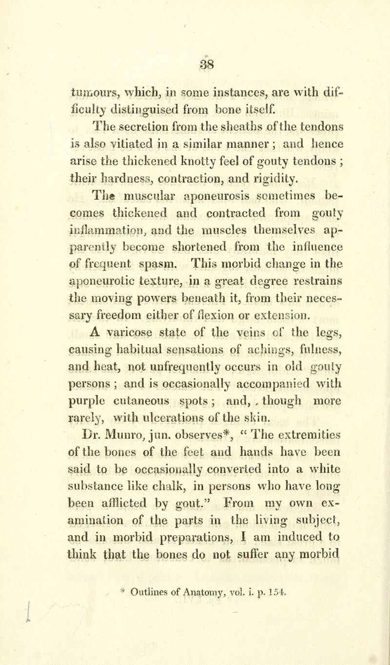 tumours, which, in some instances, are with dif- iiculty distinguised from bone itself. The secretion from the sheaths of the tendons is also vitiated in a similar manner; and hence arise the thickened knotty feel of gooty tendons ; their hardness, contraction, and rigidity. Th® muscular aponeurosis sometimes be- comes thickened and contracted from gouty inflammation, and the muscles themselves ap- parently become shortened from the influence of frequent spasm. This morbid change in the aponeurotic texture, in a great degree restrains the moving powers beneath it, from their neces- sary freedom either of Hexion or extension. A varicose state of the veins of the legs, causing habitual sensations of achings, fulness, and heat, not unfrequently occurs in old gouty persons ; and is occasionally accompanied with purple cutaneous spots; and, , though more rarely, with ulcerations of the skin. Dr. Munro, jun. observes*,  The extremities of the bones of the feet and hands have been said to be occasionally converted into a white substance like chalk, in persons who have long been afflicted by gout. From ray own ex- amination of the parts in the living subject, and in morbid preparations, I am induced to think that the bones do not suffer any morbid - * Outlines of Anatomy, vol. i. p. 154.