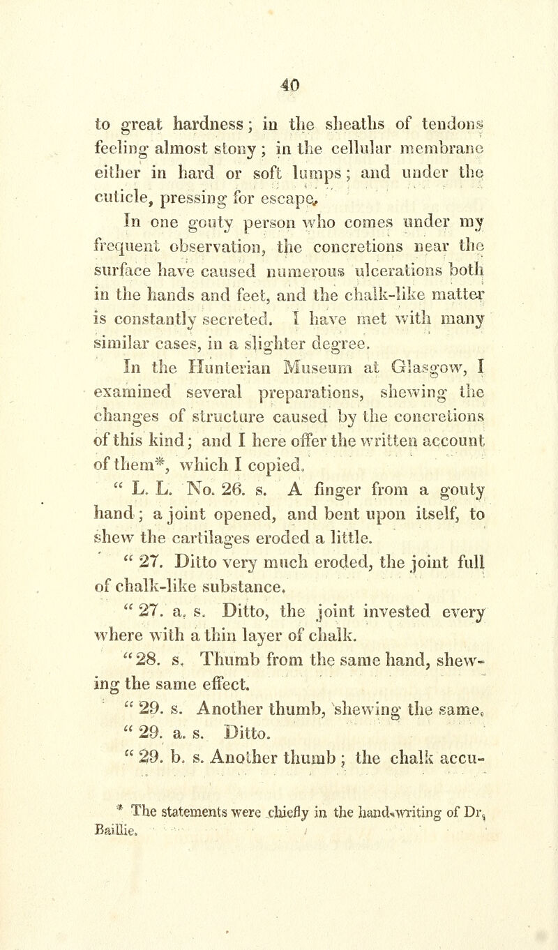 to great hardness; in the sheaths of tendons feeling almost stony ; in the celhdar membrane either in hard or soft Uimps; and under the cuticle, pressing for escape^. In one gouty person who comes under my frequent observation, t}ie concretions near the surface have caused numerous ulcerations both in the hands and feet, and the chalk-like mattei' is constantly secreted. I have met with many similar cases, in a slighter degree. In the Hunterian Museum at Glasgow, I examined several preparations, shewing the changes of structure caused by the concretions of this kind; and I here offer the written account of them*, which I copied,  L. L. No» 26. s. A finger from a gouty hand; a joint opened, and bent upon itself, to shew the cartilages eroded a little.  27. Ditto very much eroded, the joint full of chalk-like substance.  27. a, s. Ditto, the joint invested every where with a thin layer of chalk. 28. s. Thumb from the same hand, shew- ing the same effect.  29. g. Another thumb, shewing the same,  29. a. s. Ditto.  29. b. s. Another thumb ; the chalk accu- * The statements were chiefly in the hand-*writing of Dr, BaiUie.