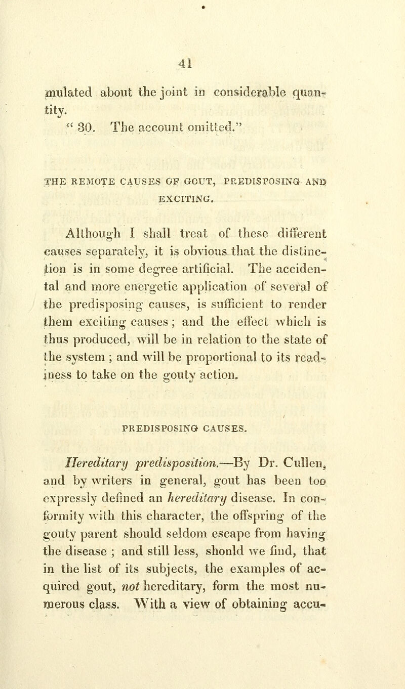 miilated about the joint in considerable quan- tity. '' 30. The account omitted. THE REMOTE CAUSES OF GOUT, PREDlSPOSINa AJ^Q EXCITING. Althouo'h I shall treat of these different causes separately, it is obvious that the distinc- tion is in some degree artificial. The acciden- tal and more energetic application of several of the predisposing causes, is sufficient to render them exciting causes; and the effect which is thus produced, will be in relation to the state of the system ; and will be proportional to its read- iness to take on the gouty action. PREDISPOSING CAUSES. Hereditary predisposition.—By Dr. CulleUj aiid by writers in general, gout has been too expressly defined an hereditary disease. In con- formity with this character, the offspring of the gouty parent should seldom escape from having the disease ; and still less, shonld we find, that in the list of its subjects, the examples of ac- quired gout, not hereditary, form the most nu- merous class. With a view of obtaining accu-