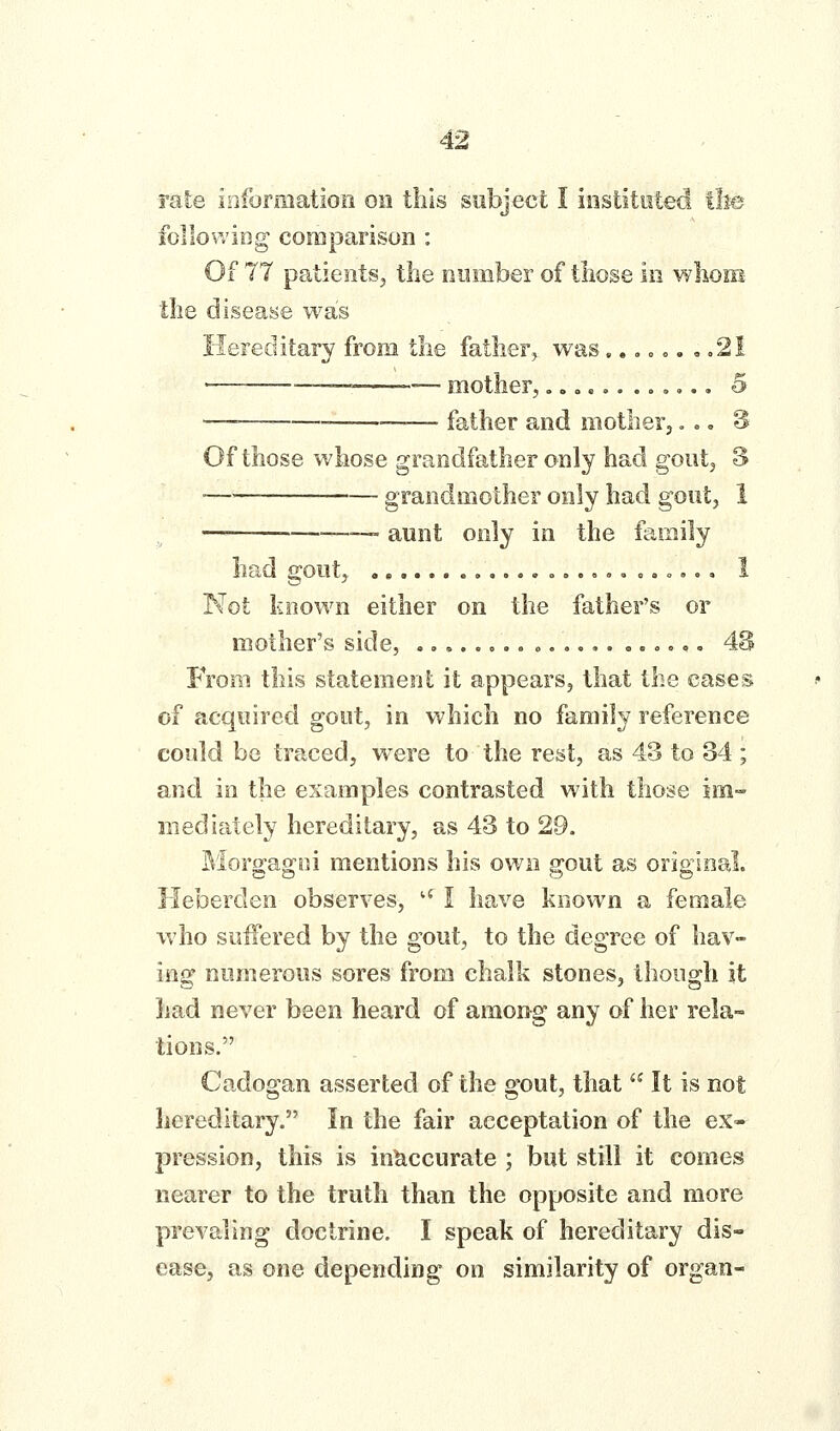 followiog comparison : Of 77 patients, the number of those in whom the disease was Hereditary from the father^ was.., o <,. , .21  ■-—-— mother,..».....»».. 5 — —— father and motherj».. S Of those whose grandfather only had gout, 3 —— grandmother only had gout, 1 —■ —- aunt only in the family had gout, ,,..,„..,.,». o,., 1 Not known either on the father's or mother's side, ....»o.»».,,,... o,., 4S From this statement it appears, that the cases of acquired gout, in which no family reference could be traced, were to the rest, as 43 to 34 ; and in the examples contrasted with those im- mediately hereditary, as 43 to 29. Morgagoi mentions his own gout as original. Heberden observes, '' I have known a female who suffered by the gout, to the degree of hav- ing numerous sores from chalk stones, though it had never been heard of among any of her rela- tions. Cadogan asserted of the gout, that  It is not hereditary. In the fair acceptation of the ex- pression, this is inaccurate ; but still it comes nearer to the truth than the opposite and more prevaling doctrine. I speak of hereditary dis- ease, as one depending on similarity of organ-