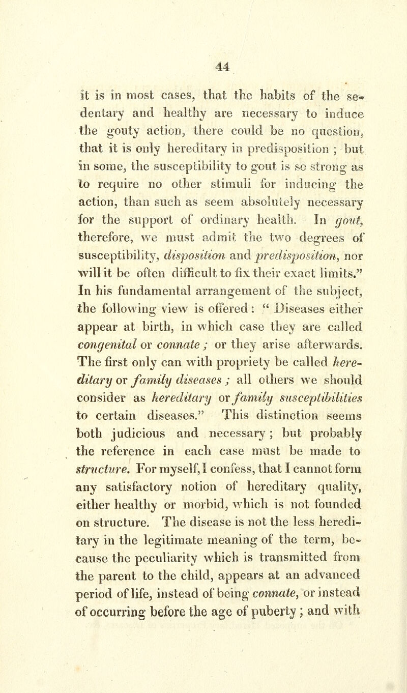 it is in most cases, that the habits of the se-f deiitary and healthy are necessary to induce tlie gouty action, there could he no qoestionj that it is only hereditary in predisposition ; but in some, the susceptibility to gout is so strong as to require no other stimuli for inducing the action, than such as seem absolutely necessary for the support of ordinary health. In gotit therefore, we must admit the two degrees of susceptibility, disposition wtidi predisposition, nor will it be often difficult to fix their exact limits. In his fundamental arrangement of the subject, the following view is offered i  Diseases either appear at birth, in which case tliey are called congenital or connate ; or they arise afterwards. The first only can with propriety be called here- ditary or family diseases ; all others we should consider as heredita^'y qx family susceptibilities to certain diseases. This distinction seems both judicious and necessary; but probably the reference in each case must be made to structure. For myself,! confess, that I cannot form any satisfactory notion of hereditary quality, either healthy or morbid, which is not founded on structure. The disease is not the less heredi- tary in the legitimate meaning of the term, be- cause the peculiarity which is transmitted from the parent to the child, appears at an advanced period of life, instead of being connate, or instead of occurring before the age of puberty; and with