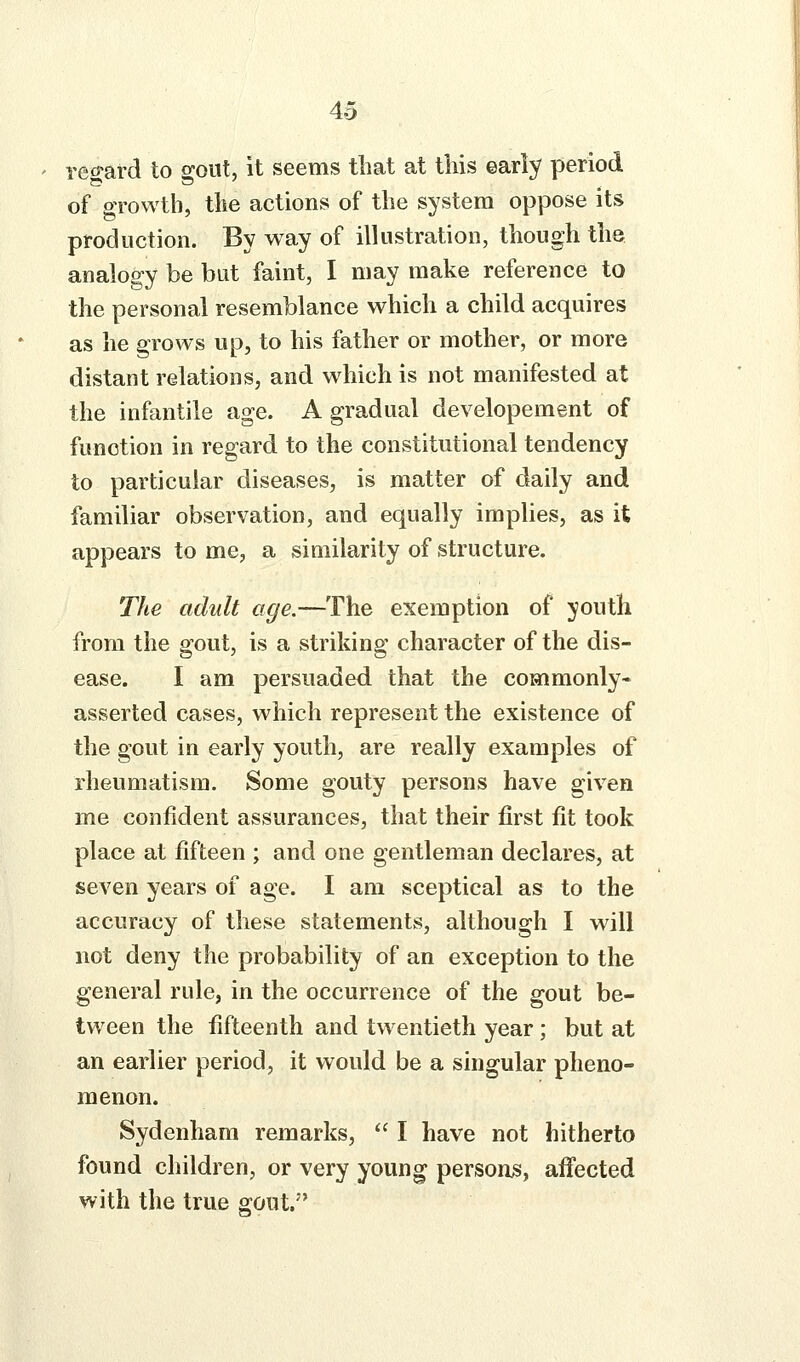 rec-ard to ffoiit, it seems tbat at this early period of oTowtb, the actions of the system oppose its production. By way of illustration, though the analogy be but faint, I may make reference to the personal resemblance which a child acquires as he grows up, to his father or mother, or more distant relations, and which is not manifested at the infantile age. A gradual developement of function in regard to the constitutional tendency to particular diseases, is matter of daily and familiar observation, and equally implies, as it appears to me, a similarity of structure. The adult age.—The exemption of youth from the gout, is a striking character of the dis- ease. I am persuaded that the commonly- asserted cases, which represent the existence of the gout in early youth, are really examples of rheumatism. Some gouty persons have given me confident assurances, that their first fit took place at fifteen ; and one gentleman declares, at seven years of age. I am sceptical as to the accuracy of these statements, although I will not deny the probability of an exception to the general rule, in the occurrence of the gout be- tween the fifteenth and twentieth year; but at an earlier period, it would be a singular pheno- menon. Sydenham remarks,  I have not hitherto found children, or very young persons, affected with the true gout.