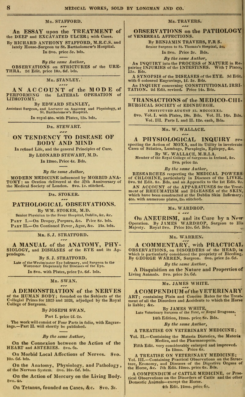 Mr. STAFFORD. An ESSAY upon the TREATMENT of the DEEP and EXCAVATED ULCER; with Cases. By RICHARD ANTHONY STAFFORD, M.R.C.S. and lately House-Surgeon to St. Bartholomew's Hospital. In 8vo. price 5s. bds. By the same Author, OBSERVATIONS on STRICTURES of the URE- THRA. 2d Edit, price 10*. Gd. bds. Mr. STANLEY. AN ACCOUNT of the MODE of PERFORMING the LATERAL OPERATION of LITHOTOMY. By EDWARD STANLEY, Assistaut Surgeon, and Lecturer on Anatomy and Physiology, at St. Bartholomew's Hospital. In royal 4to. with Plates, 15s. bds. Dr. STEWART. ON TENDENCY TO DISEASE OF BODY AND MIND In refined Life, and the general Principles of Cure. By LEONARD STEWART, M.D. In 12mo. Price 4*. Bds. By the same Author, MODERN MEDICINE influenced by MORBID ANA- TOMY : an Oration delivered at the 57th Anniversary of the Medical Society of London. 8vo. 1*. stitched. Dr. STOKER. PATHOLOGICAL OBSERVATIONS. By WM. STOKER, M.D. Senior Physician to the Fever Hospital, Dublin, &c. &c. Part I.—On Dropsy, Purpura, &c. Pjice 8*. bds. Part II.—On Continued Fever, Ague, &c. 12s. bds. Mr. S.J. STRATFORD. A MANUAL of the ANATOMY, PHY- SIOLOGY, and DISEASES of the EYE and its Ap- pendages. By S. J. STRATFORD., Late of the Westminster Eye Infirmary, and Surgeon to the Worcester Dispensary for Diseases of the Eye. In 8vo. with Plates, price 7*. Gd. bds. Mr. SWAN. A DEMONSTRATION of the NERVES of the HUMAN BODY; founded on the Subjects of the Collegial Prizes for 1825 and 1828, adjudged by the Royal College of Surgeons. By JOSEPH SWAN. Part I. price 9.1. 2s. The work will consist of Four Parts in folio, with Engrav- ings.—Part II. will shortly be published. By the same Author', On the Connexion between the Action of the HEART and ARTERIES. 8vo. 6s. On Morbid Local Affections of Nerves. 8vo. 10.?. 6d. bda. On the Anatomy, Physiology, and Pathology, of the Nervous System. 8vo. 10s. 6d. bds. On the Action of Mercury on the Living Body. 8vo. 4*. On Tetanus, founded on Cases, &c. 8vo. 3*\ Mr. TRAVERS. OBSERVATIONS on the PATHOLOGY of VENEREAL AFFECTIONS. By BENJAMIN TRAVERS, F.R S. Senior Surgeon to St. Thomas's Hospital, &c. In 8vo. Price 3*. Bds. By the same Author, An INQUIRY into the PROCESS of NATURE in Re-. pairing INJURIES of the INTESTINES. With 7 Plates,, 15.?. Bds. A SYNOPSIS of the DISEASES of the EYE. 3d Edit, with 6 coloured Engravings, \l. 5s. Bds. An INQUIRY concerning CONSTITUTIONAL IRRI- TATION. 2d Edit, revised. Price 14s. Bds. TRANSACTIONS of the MEDICO-CHl- RURGICAL SOCIETY of EDINBURGH. INSTITUTED AUGUST II. MDCCCXXI. 8vo. Vol. I. with Plates, 18s. Bds. Vol. II. 14s. Bds. Vol. III. Parts I. and II. 12*. each, Bds. Mr. W. WALLACE. A PHYSIOLOGICAL INQUIRY re- specting the Action of MOXA, and its Utility in inveterate Cases of Sciatica, Lumbago, Paraplegia, Epilepsy, &c. By W. WALLACE, M.R.I.A. Member of the Royal College of Surgeons in Ireland, &c. 8vo. price 8$. By the same Author, RESEARCHES respecting the MEDICAL POWERS of CHLORINE, particularly in Diseases of the LIVER. 8vo. 2d Edit. 8.?. Bds. and an Appendix to the 1st Edit. 2.?. AN ACCOUNT of the APPARATUSES for the Treat, mentof RHEUMATISM and DISEASES of the SKIN, which have been constructed at the Dublin Skin Infirmary. 4to. with numerous plates, 8*. stitched. Mr. WARDROP. On ANEURISM, and its Cure hy a New Operation. By JAMES WARDROP, Surgeon to His Majesty. Royal 8vo. Price 105. 6d. Bds. Mr. WARREN. A COMMENTARY, with PRACTICAL OBSERVATIONS, on DISORDERS of the HEAD, in which is particularly considered the propriety of Bleeding. By GEORGE WARREN, Surgeon. 8vo. price 5s. 6d. By the same Author, A Disquisition on the Nature and Properties of Living Animals. 8vo. price 5s. 6d. Mi?. JAMES WHITE. A COMPENDIUM of the VETERINARY ART; containing Plain and Concise Rules for the Treat- ment of all the Disorders and Accidents to which the Horse is liable; &c. By JAMES WHITE, Late Veterinary Sur°eon of the First, or Royal Dragoons. 14th Edition, 12mo. price 9*. Bds. By the same Author, A TREATISE ON VETERINARY MEDICINE; Vol. II.—Containing the Materia Dietetica, the Materia Medica, and the Pharmacopoeia. Fifth Edit, very considerably enlarged and improved. In 12mo. Price 6*. A TREATISE ON VETERINARY MEDICINE; Vol. III.—Containing Practical Observations on the Struc- ture, Economy, and Diseases of the Digestive Organs of the Horse, &c. 7th Edit. 12mo. price 6s. Bds. A COMPENDIUM of CATTLE MEDICINE, or Prac- tical Observations on the Disorders of Cattle and the other Domestic Animals—except the Horse. 4th Edit. 12mo. price 6s.