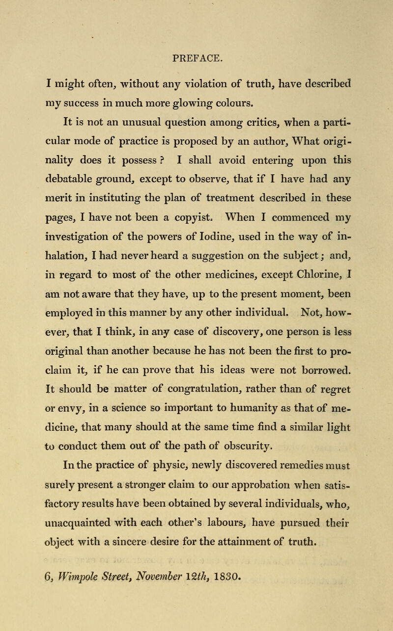 I might often, without any violation of truth, have described my success in much more glowing colours. It is not an unusual question among critics, when a parti- cular mode of practice is proposed by an author, What origi- nality does it possess ? I shall avoid entering upon this debatable ground, except to observe, that if I have had any merit in instituting the plan of treatment described in these pages, I have not been a copyist. When I commenced my investigation of the powers of Iodine, used in the way of in- halation, I had never heard a suggestion on the subject; and, in regard to most of the other medicines, except Chlorine, I am not aware that they have, up to the present moment, been employed in this manner by any other individual. Not, how- ever, that I think, in any case of discovery, one person is less original than another because he has not been the first to pro- claim it, if he can prove that his ideas were not borrowed. It should be matter of congratulation, rather than of regret or envy, in a science so important to humanity as that of me- dicine, that many should at the same time find a similar light to conduct them out of the path of obscurity. In the practice of physic, newly discovered remedies must surely present a stronger claim to our approbation when satis- factory results have been obtained by several individuals, who, unacquainted with each other's labours, have pursued their object with a sincere desire for the attainment of truth. 6, Wimpole Street, November I2tk, 1830.