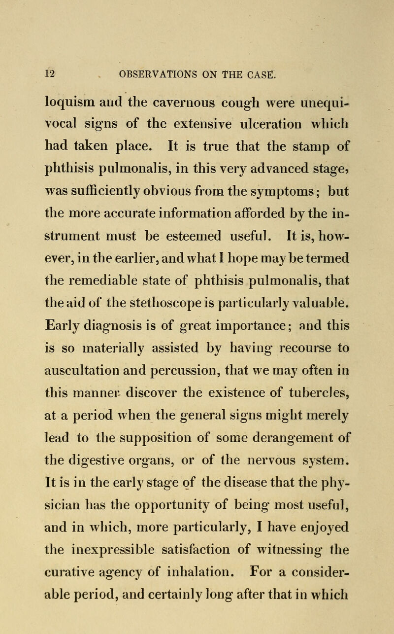 loquism and the cavernous cough were unequi- vocal signs of the extensive ulceration which had taken place. It is true that the stamp of phthisis pulmonalis, in this very advanced stage, was sufficiently obvious from the symptoms; but the more accurate information afforded by the in- strument must be esteemed useful. It is, how- ever, in the earlier, and what I hope maybe termed the remediable state of phthisis pulmonalis, that the aid of the stethoscope is particularly valuable. Early diagnosis is of great importance; and this is so materially assisted by having recourse to auscultation and percussion, that we may often in this manner discover the existence of tubercles, at a period when the general signs might merely lead to the supposition of some derangement of the digestive organs, or of the nervous system. It is in the early stage of the disease that the phy- sician has the opportunity of being most useful, and in which, more particularly, I have enjoyed the inexpressible satisfaction of witnessing the curative agency of inhalation. For a consider- able period, and certainly long after that in which