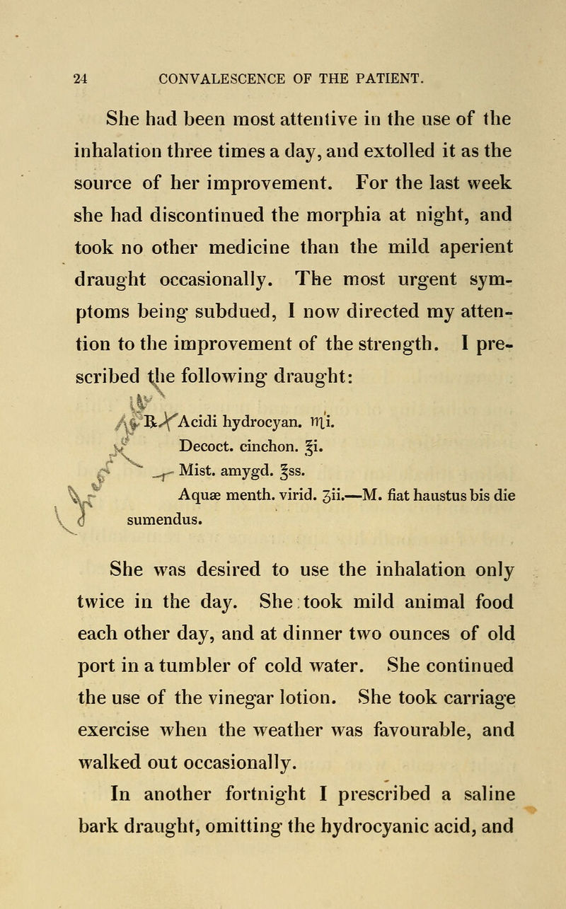 She had been most attentive in the use of the inhalation three times a day, and extolled it as the source of her improvement. For the last week she had discontinued the morphia at night, and took no other medicine than the mild aperient draught occasionally. The most urgent sym- ptoms being' subdued, I now directed my atten- tion to the improvement of the strength. I pre- scribed the following draught: /ijR^'Acidi hydrocyan. ir|X /f Decoct, cinchon. gi.  ^ Mist, amygd. §ss. Aquae menth. virid. 3ii.—M. fiat haustus bis die V 0 sumendus. She was desired to use the inhalation only twice in the day. She took mild animal food each other day, and at dinner two ounces of old port in a tumbler of cold water. She continued the use of the vinegar lotion. She took carriage exercise when the weather was favourable, and walked out occasionally. In another fortnight I prescribed a saline bark draught, omitting the hydrocyanic acid, and