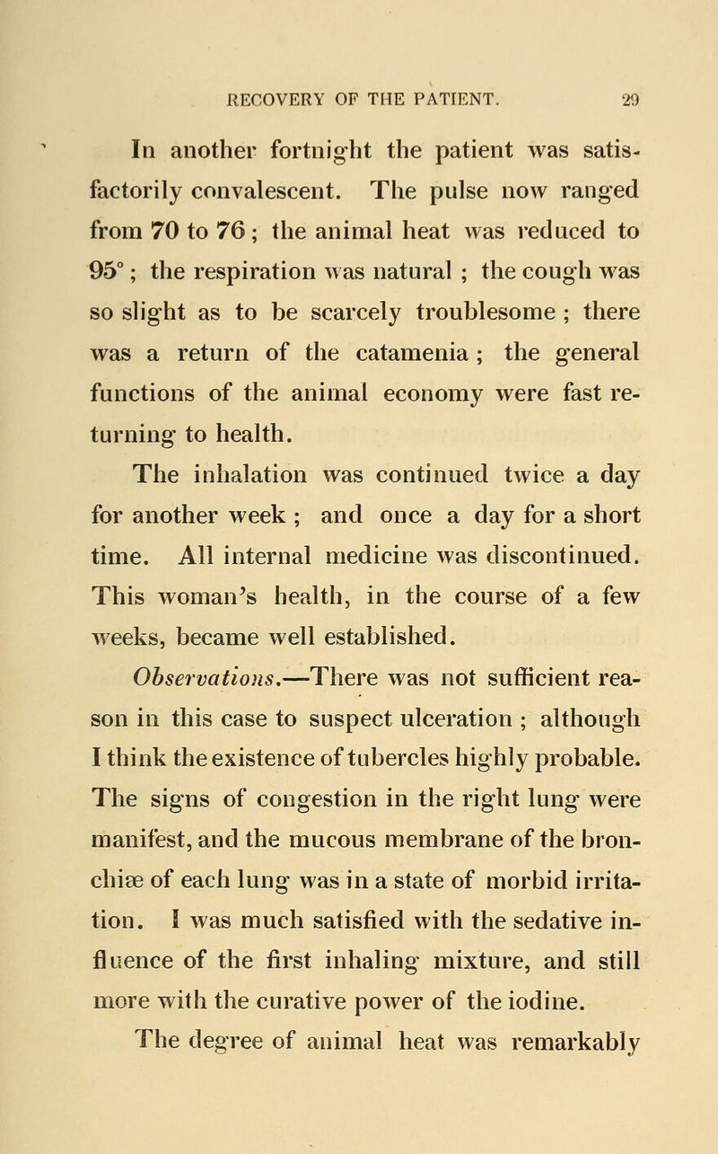 In another fortnight the patient was satis- factorily convalescent. The pulse now ranged from 70 to 76; the animal heat was reduced to 95°; the respiration was natural ; the cough was so slight as to be scarcely troublesome ; there was a return of the catamenia ; the general functions of the animal economy were fast re- turning to health. The inhalation was continued twice a day for another week ; and once a day for a short time. All internal medicine was discontinued. This woman's health, in the course of a few weeks, became well established. Observations,-—There was not sufficient rea- son in this case to suspect ulceration ; although I think the existence of tubercles highly probable. The signs of congestion in the right lung were manifest, and the mucous membrane of the bron- chise of each lung was in a state of morbid irrita- tion. I was much satisfied with the sedative in- fluence of the first inhaling mixture, and still more with the curative power of the iodine. The degree of animal heat was remarkably