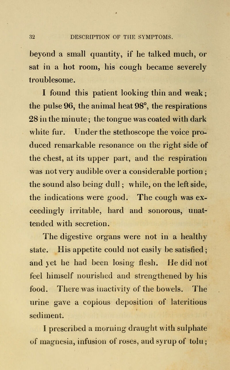 beyond a small quantity, if he talked much, or sat in a hot room, his cough became severely troublesome. I found this patient looking thin and weak; the pulse 96, the animal heat 98°, the respirations 28 in the minute; the tongue was coated with dark white fur. Under the stethoscope the voice pro- duced remarkable resonance on the right side of the chest, at its upper part, and the respiration was not very audible over a considerable portion ; the sound also being dull; while, on the left side, the indications were good. The cough was ex- ceedingly irritable, hard and sonorous, unat- tended with secretion. The digestive organs were not in a healthy state. His appetite could not easily be satisfied; and yet he had been losing flesh. He did not feel himself nourished and strengthened by his food. There was inactivity of the bowels. The urine gave a copious deposition of lateritious sediment. I prescribed a morning draught with sulphate of magnesia, infusion of roses, and syrup of tolu;