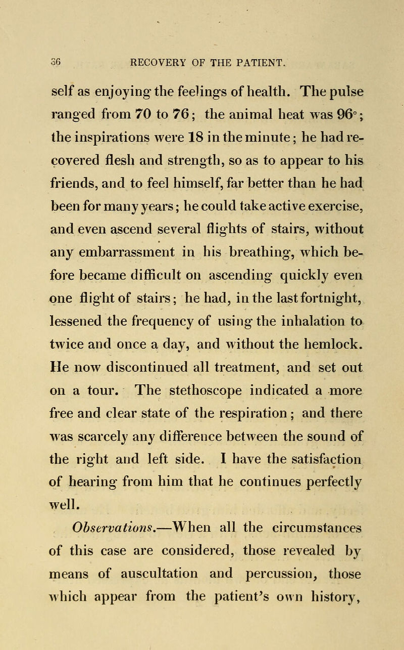 self as enjoying the feelings of health. The pulse ranged from 70 to 76; the animal heat was 96°; the inspirations were 18 in the minute; he had re- covered flesh and strength, so as to appear to his friends, and to feel himself, far better than he had been for many years; he could take active exercise, and even ascend several flights of stairs, without any embarrassment in his breathing, which be- fore became difficult on ascending quickly even one flight of stairs; he had, in the last fortnight, lessened the frequency of using the inhalation to twice and once a day, and without the hemlock. He now discontinued all treatment, and set out on a tour. The stethoscope indicated a more free and clear state of the respiration ; and there was scarcely any difference between the sound of the right and left side. I have the satisfaction of hearing from him that he continues perfectly well. Observations.—When all the circumstances of this case are considered, those revealed by means of auscultation and percussion, those which appear from the patient's own history,