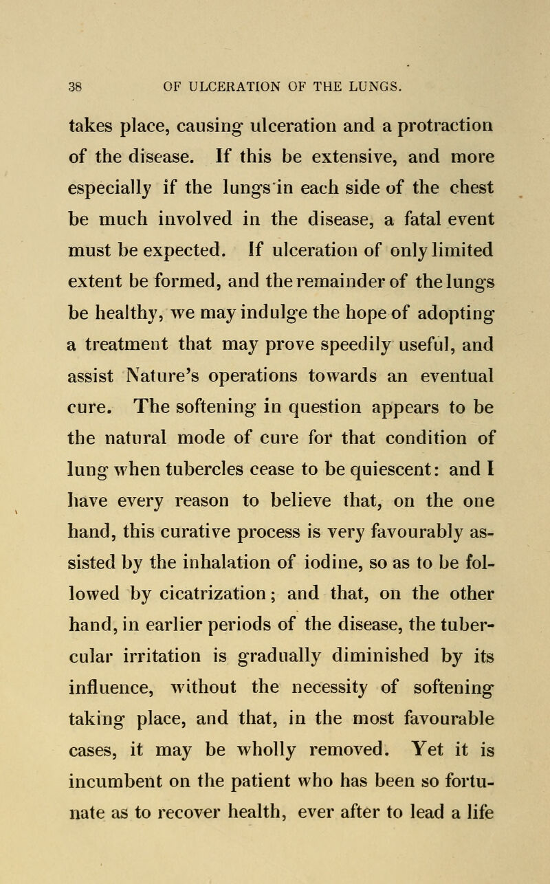 takes place, causing ulceration and a protraction of the disease. If this be extensive, and more especially if the lungs'in each side of the chest be much involved in the disease, a fatal event must be expected. If ulceration of only limited extent be formed, and the remainder of the lungs be healthy, we may indulge the hope of adopting a treatment that may prove speedily useful, and assist Nature's operations towards an eventual cure. The softening in question appears to be the natural mode of cure for that condition of lung when tubercles cease to be quiescent: and I have every reason to believe that, on the one hand, this curative process is very favourably as- sisted by the inhalation of iodine, so as to be fol- lowed by cicatrization; and that, on the other hand, in earlier periods of the disease, the tuber- cular irritation is gradually diminished by its influence, without the necessity of softening taking place, and that, in the most favourable cases, it may be wholly removed. Yet it is incumbent on the patient who has been so fortu- nate as to recover health, ever after to lead a life