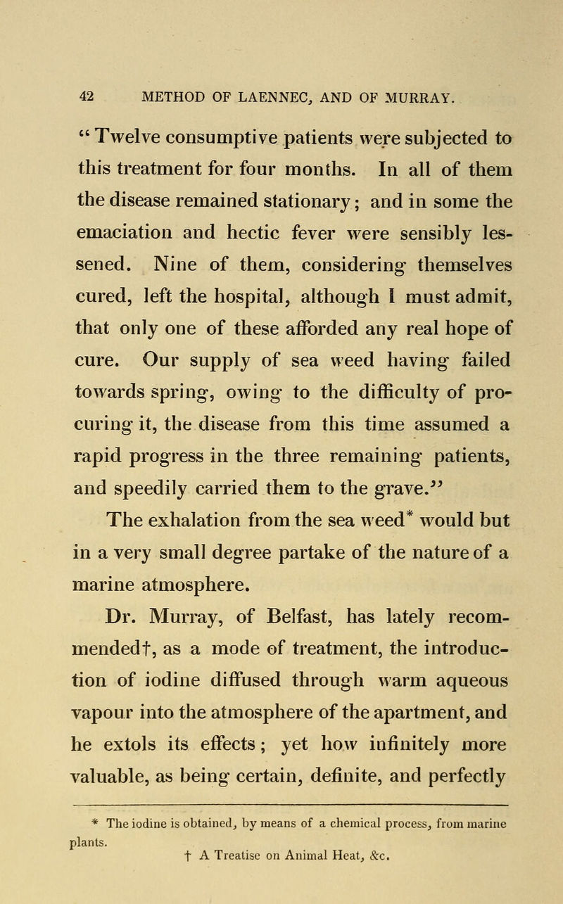 Twelve consumptive patients were subjected to this treatment for four months. In all of them the disease remained stationary; and in some the emaciation and hectic fever were sensibly les- sened. Nine of them, considering themselves cured, left the hospital, although I must admit, that only one of these afforded any real hope of cure. Our supply of sea weed having failed towards spring, owing to the difficulty of pro- curing it, the disease from this time assumed a rapid progress in the three remaining patients, and speedily carried them to the grave. The exhalation from the sea weed* would but in a very small degree partake of the nature of a marine atmosphere. Dr. Murray, of Belfast, has lately recom- mended!, as a mode of treatment, the introduc- tion of iodine diffused through warm aqueous vapour into the atmosphere of the apartment, and he extols its effects; yet how infinitely more valuable, as being certain, definite, and perfectly * The iodine is obtained, by means of a chemical process, from marine plants. t A Treatise on Animal Heat, &c.