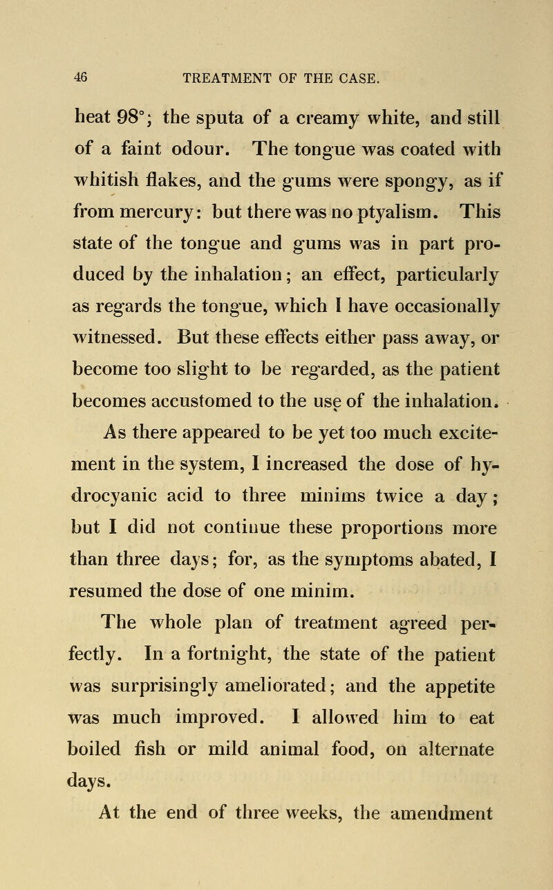 heat 98°; the sputa of a creamy white, and still of a faint odour. The tongue was coated with whitish flakes, and the gums were spongy, as if from mercury: but there was no ptyalism. This state of the tongue and gums was in part pro- duced by the inhalation; an effect, particularly as regards the tongue, which I have occasionally witnessed. But these effects either pass away, or become too slight to be regarded, as the patient becomes accustomed to the use of the inhalation. As there appeared to be yet too much excite- ment in the system, I increased the dose of hy- drocyanic acid to three minims twice a day ; but I did not continue these proportions more than three days; for, as the symptoms abated, I resumed the dose of one minim. The whole plan of treatment agreed per- fectly. In a fortnight, the state of the patient was surprisingly ameliorated; and the appetite was much improved. I allowed him to eat boiled fish or mild animal food, on alternate days. At the end of three weeks, the amendment