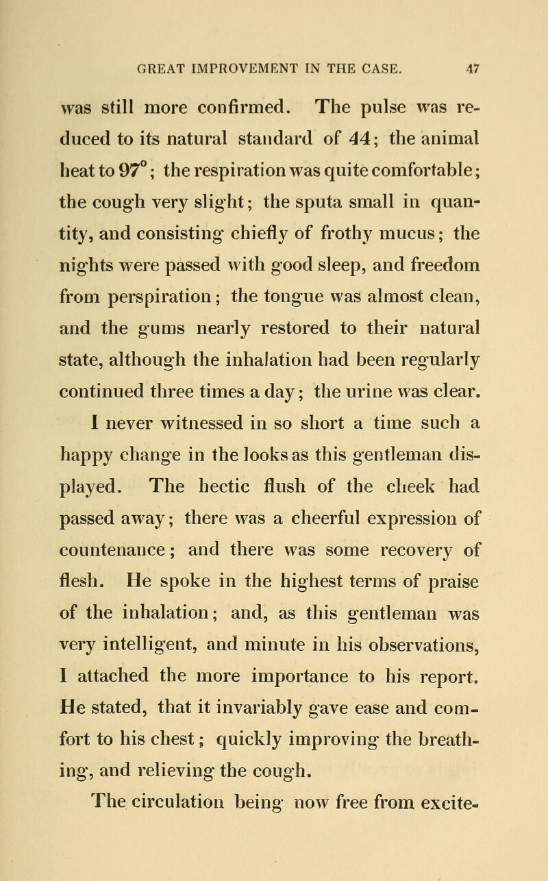 was still more confirmed. The pulse was re- duced to its natural standard of 44; the animal heat to 97°; the respiration was quite comfortable; the cough very slight; the sputa small in quan- tity, and consisting chiefly of frothy mucus; the nights were passed with good sleep, and freedom from perspiration; the tongue was almost clean, and the gums nearly restored to their natural state, although the inhalation had been regularly continued three times a day; the urine was clear. I never witnessed in so short a time such a happy change in the looks as this gentleman dis- played. The hectic flush of the cheek had passed away; there was a cheerful expression of countenance; and there was some recovery of flesh. He spoke in the highest terms of praise of the inhalation; and, as this gentleman was very intelligent, and minute in his observations, I attached the more importance to his report. He stated, that it invariably gave ease and com- fort to his chest; quickly improving the breath- ing, and relieving the cough. The circulation being now free from excite-