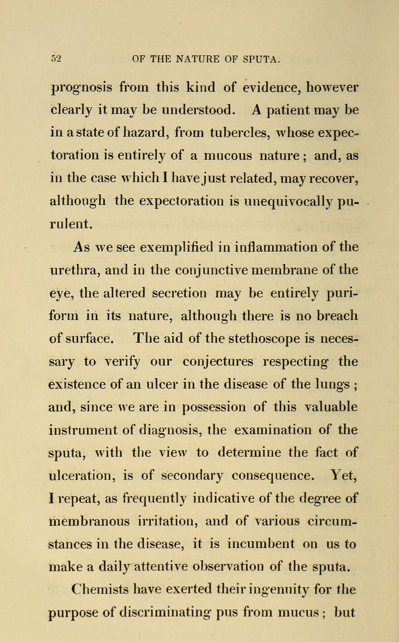 prognosis from this kind of evidence, however clearly it may be understood. A patient may be in a state of hazard, from tubercles, whose expec- toration is entirely of a mucous nature; and, as in the case which I have just related, may recover, although the expectoration is unequivocally pu- rulent. As we see exemplified in inflammation of the urethra, and in the conjunctive membrane of the eye, the altered secretion may be entirely puri- form in its nature, although there is no breach of surface. The aid of the stethoscope is neces- sary to verify our conjectures respecting the existence of an ulcer in the disease of the lungs ; and, since we are in possession of this valuable instrument of diagnosis, the examination of the sputa, with the view to determine the fact of ulceration, is of secondary consequence. Yet, I repeat, as frequently indicative of the degree of membranous irritation, and of various circum- stances in the disease, it is incumbent on us to make a daily attentive observation of the sputa. Chemists have exerted their ingenuity for the purpose of discriminating pus from mucus ; but