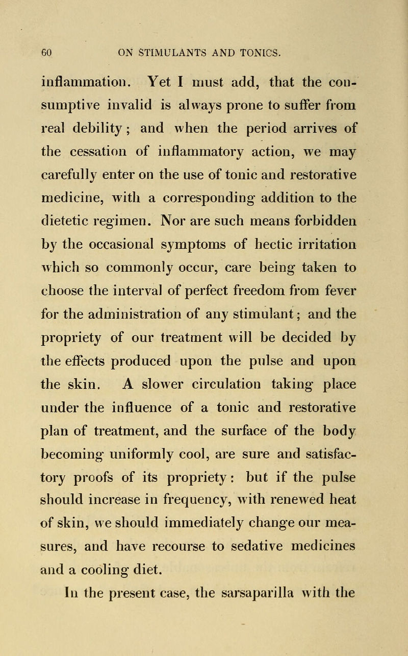 inflammation. Yet I must add, that the con- sumptive invalid is always prone to suffer from real debility; and when the period arrives of the cessation of inflammatory action, we may carefully enter on the use of tonic and restorative medicine, with a corresponding addition to the dietetic regimen. Nor are such means forbidden by the occasional symptoms of hectic irritation which so commonly occur, care being taken to choose the interval of perfect freedom from fever for the administration of any stimulant; and the propriety of our treatment will be decided by the effects produced upon the pulse and upon the skin. A slower circulation taking place under the influence of a tonic and restorative plan of treatment, and the surface of the body becoming uniformly cool, are sure and satisfac- tory proofs of its propriety: but if the pulse should increase in frequency, with renewed heat of skin, we should immediately change our mea- sures, and have recourse to sedative medicines and a cooling diet. In the present case, the sarsaparilla with the