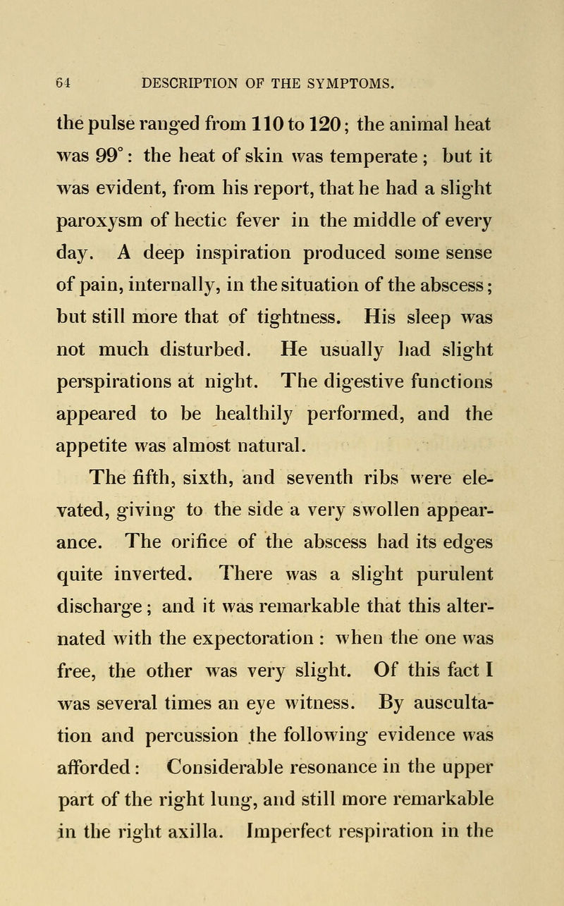 the pulse ranged from 110 to 120; the animal heat was 99°: the heat of skin was temperate ; but it was evident, from his report, that he had a slight paroxysm of hectic fever in the middle of every day. A deep inspiration produced some sense of pain, internally, in the situation of the abscess; but still more that of tightness. His sleep was not much disturbed. He usually had slight perspirations at night. The digestive functions appeared to be healthily performed, and the appetite was almost natural. The fifth, sixth, and seventh ribs were ele- vated, giving to the side a very swollen appear- ance. The orifice of the abscess had its edges quite inverted. There was a slight purulent discharge; and it was remarkable that this alter- nated with the expectoration : when the one was free, the other was very slight. Of this fact I was several times an eye witness. By ausculta- tion and percussion the following evidence was afforded : Considerable resonance in the upper part of the right lung, and still more remarkable in the right axilla. Imperfect respiration in the