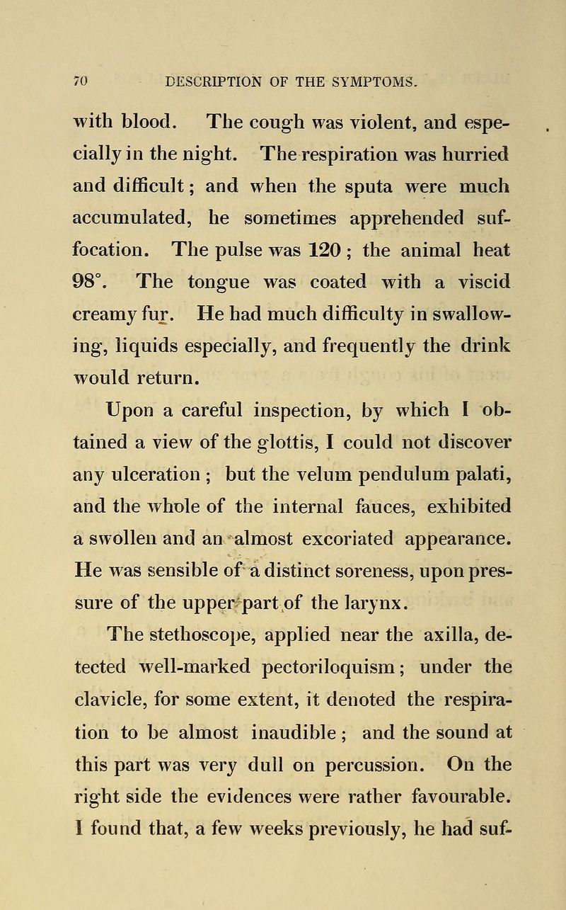 with blood. The cough was violent, and espe- cially in the night. The respiration was hurried and difficult; and when the sputa were much accumulated, he sometimes apprehended suf- focation. The pulse was 120 ; the animal heat 98°. The tongue was coated with a viscid creamy fur. He had much difficulty in swallow- ing, liquids especially, and frequently the drink would return. Upon a careful inspection, by which I ob- tained a view of the glottis, I could not discover any ulceration • but the velum pendulum palati, and the whole of the internal fauces, exhibited a swollen and an almost excoriated appearance. He was sensible of a distinct soreness, upon pres- sure of the upper part of the larynx. The stethoscope, applied near the axilla, de- tected well-marked pectoriloquism; under the clavicle, for some extent, it denoted the respira- tion to be almost inaudible ; and the sound at this part was very dull on percussion. On the right side the evidences were rather favourable. I found that, a few weeks previously, he had suf-