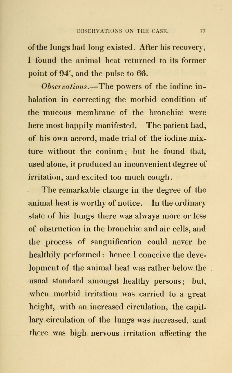 of the lungs had long existed. After his recovery, I found the animal heat returned to its former point of 94°, and the pulse to 66. Observations.—The powers of the iodine in- halation in correcting the morbid condition of the mucous membrane of the bronchiee were here most happily manifested. The patient had, of his own accord, made trial of the iodine mix- ture without the conium; but he found that, used alone, it produced an inconvenient degree of irritation, and excited too much cough. The remarkable change in the degree of the animal heat is worthy of notice. In the ordinary state of his lungs there was always more or less of obstruction in the bronchire and air cells, and the process of sanguification could never be healthily performed: hence 1 conceive the deve- lopment of the animal heat was rather below the usual standard amongst healthy persons; but, when morbid irritation was carried to a great height, with an increased circulation, the capil- lary circulation of the lungs was increased, and there was high nervous irritation affecting the