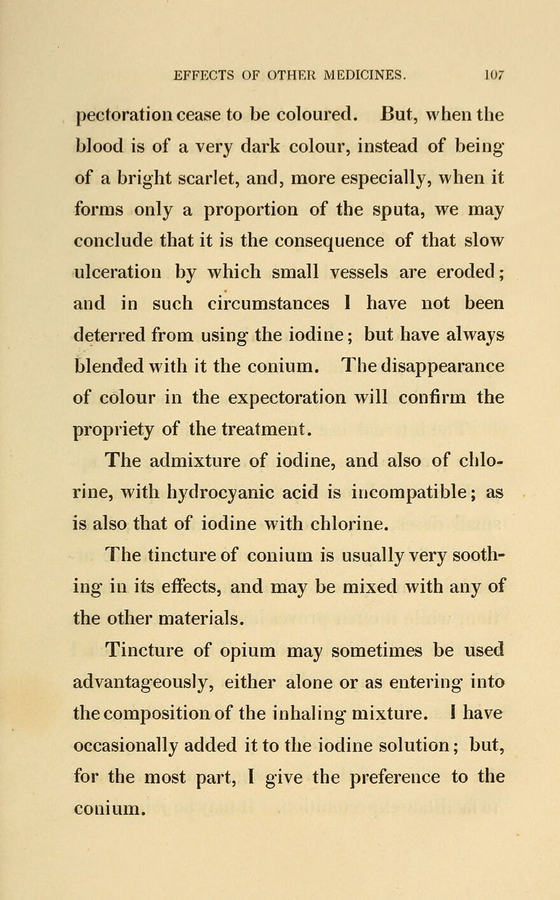 pectoration cease to be coloured. But, when the blood is of a very dark colour, instead of being of a bright scarlet, and, more especially, when it forms only a proportion of the sputa, we may conclude that it is the consequence of that slow ulceration by which small vessels are eroded; and in such circumstances 1 have not been deterred from using the iodine; but have always blended with it the conium. The disappearance of colour in the expectoration will confirm the propriety of the treatment. The admixture of iodine, and also of chlo- rine, with hydrocyanic acid is incompatible; as is also that of iodine with chlorine. The tincture of conium is usually very sooth- ing in its effects, and may be mixed with any of the other materials. Tincture of opium may sometimes be used advantageously, either alone or as entering into the composition of the inhaling mixture. I have occasionally added it to the iodine solution; but, for the most part, I give the preference to the conium.