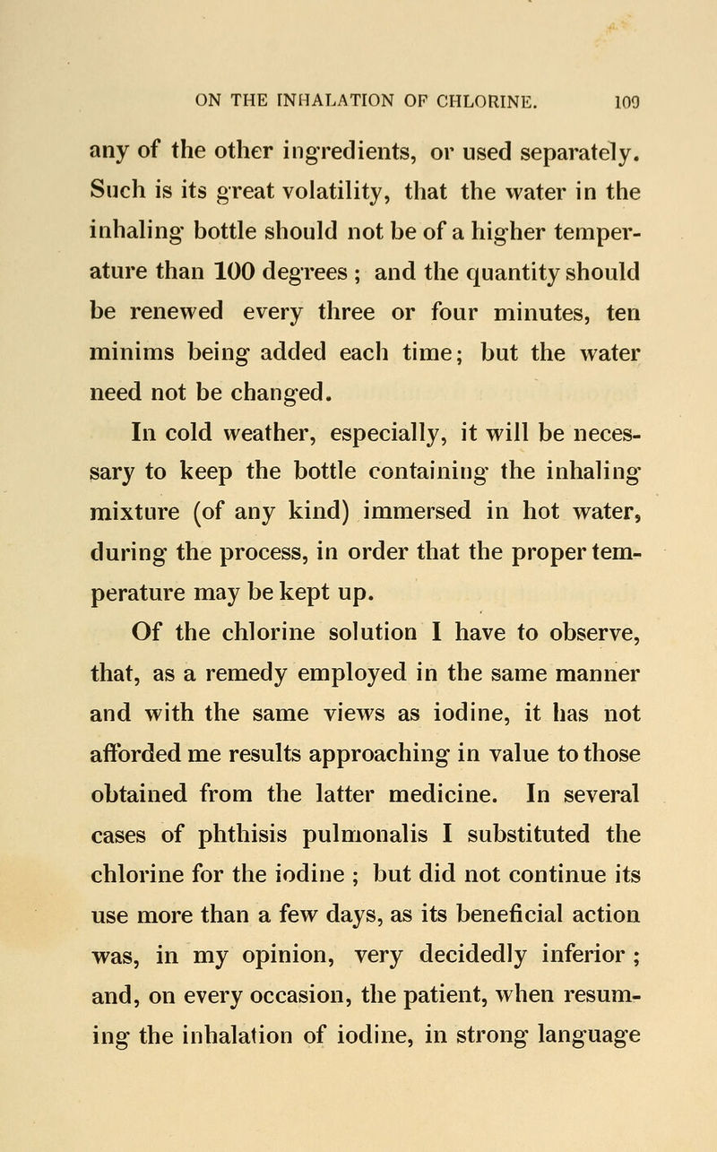 any of the other ingredients, or used separately. Such is its great volatility, that the water in the inhaling bottle should not be of a higher temper- ature than 100 degrees ; and the quantity should be renewed every three or four minutes, ten minims being added each time; but the water need not be changed. In cold weather, especially, it will be neces- sary to keep the bottle containing the inhaling mixture (of any kind) immersed in hot water, during the process, in order that the proper tem- perature may be kept up. Of the chlorine solution I have to observe, that, as a remedy employed in the same manner and with the same views as iodine, it has not afforded me results approaching in value to those obtained from the latter medicine. In several cases of phthisis pulmonalis I substituted the chlorine for the iodine ; but did not continue its use more than a few days, as its beneficial action was, in my opinion, very decidedly inferior ; and, on every occasion, the patient, when resum- ing the inhalation of iodine, in strong language