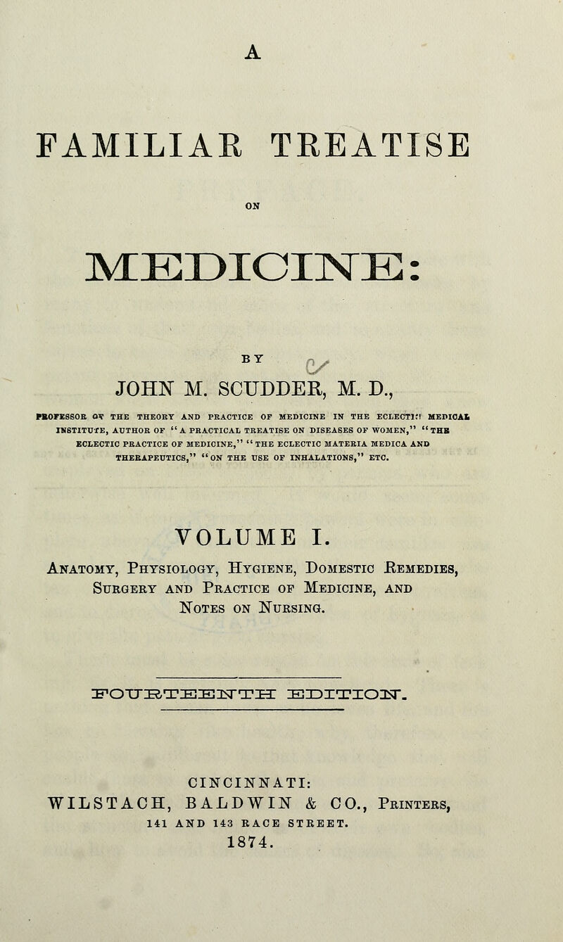 FAMILIAR TREATISE MEDICINE: BY p> JOHN M. SCUDDER, M. D., PBOFESSOR av THE THEORY AND PRACTICE OP MEDICINE IN THE ECLECT1!! MEPICAl INSTITUTE, AUTHOR OF A PRACTICAL TREATISE ON DISEASES OF WOMEN,  THB ECLECTIC PRACTICE OF MEDICINE,  THE ECLECTIC MATERIA MEDICA AND THERAPEUTICS,  ON THE USE OF INHALATIONS, ETC. VOLUME I. Anatomy, Physiology, Hygiene, Domestic Remedies, Surgery and Practice op Medicine, and Notes on Nursing. POTJBTEE^TTH EDITIOU. CINCINNATI: WILSTACH, BALDWIN & CO., Printers, 141 AND 143 RACE STREET. 1874.