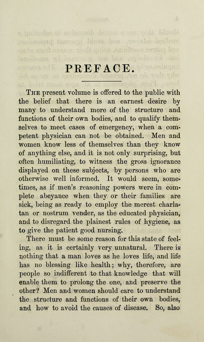 PREFACE. The present volume is offered to the public with the belief that there is an earnest desire by many to understand more of the structure and functions of their own bodies, and to qualify them- selves to meet cases of emergency, when a com- petent physician can not be obtained. Men and women know less of themselves than they know of anything else, and it is not only surprising, but often humiliating, to witness the gross ignorance displayed on these subjects, by persons who are otherwise well informed. It would seem, some- times, as if men's reasoning powers were in com- plete abeyance when they or their families are sick, being as ready to employ the merest charla- tan or nostrum vender, as the educated physician, and to disregard the plainest rules of hygiene, as to give the patient good nursing. There must be some reason for this state of feel- ing, as it is certainly very unnatural. There is nothing that a man loves as he loves life, and life has no blessing like health; why, therefore, are people so indifferent to that knowledge that will enable them to prolong the one, and preserve the other? Men and women should care to understand the structure and functions of their own bodies, and how to avoid the causes of disease. So, also