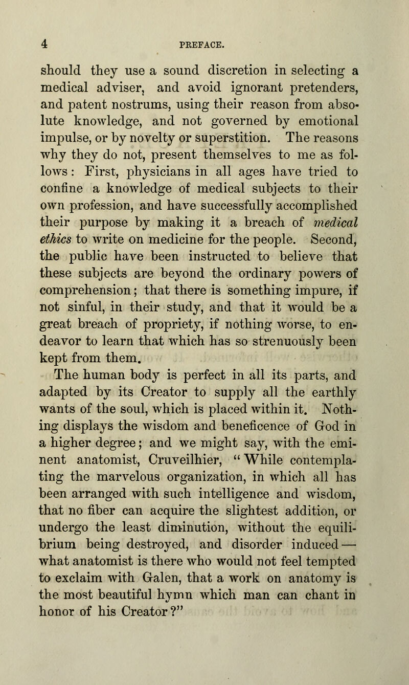 should they use a sound discretion in selecting a medical adviser, and avoid ignorant pretenders, and patent nostrums, using their reason from abso- lute knowledge, and not governed by emotional impulse, or by novelty or superstition. The reasons why they do not, present themselves to me as fol- lows : First, physicians in all ages have tried to confine a knowledge of medical subjects to their own profession, and have successfully accomplished their purpose by making it a breach of medical ethics to write on medicine for the people. Second, the public have been instructed to believe that these subjects are beyond the ordinary powers of comprehension; that there is something impure, if not sinful, in their study, and that it would be a great breach of propriety, if nothing worse, to en- deavor to learn that which has so strenuously been kept from them. The human body is perfect in all its parts, and adapted by its Creator to supply all the earthly wants of the soul, which is placed within it. Noth- ing displays the wisdom and beneficence of God in a higher degree; and we might say, with the emi- nent anatomist, Cruveilhier,  While contempla- ting the marvelous organization, in which all has been arranged with such intelligence and wisdom, that no fiber can acquire the slightest addition, or undergo the least diminution, without the equili- brium being destroyed, and disorder induced — what anatomist is there who would not feel tempted to exclaim with Gralen, that a work on anatomy is the most beautiful hymn which man can chant in honor of his Creator?