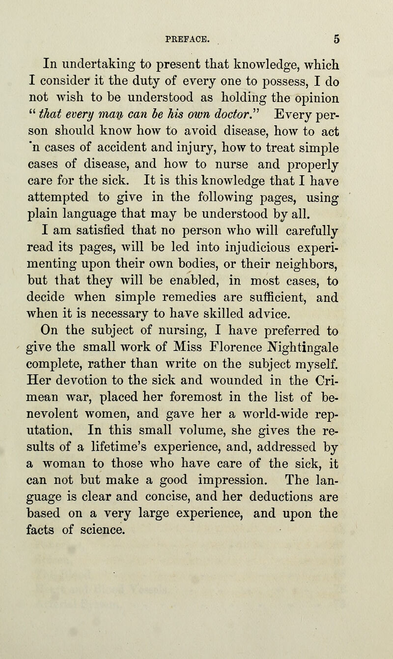 In undertaking to present that knowledge, which I consider it the duty of every one to possess, I do not wish to be understood as holding the opinion  that every man can be his own doctor Every per- son should know how to avoid disease, how to act *n cases of accident and injury, how to treat simple cases of disease, and how to nurse and properly care for the sick. It is this knowledge that I have attempted to give in the following pages, using plain language that may be understood by all. I am satisfied that no person who will carefully read its pages, will be led into injudicious experi- menting upon their own bodies, or their neighbors, but that they will be enabled, in most cases, to decide when simple remedies are sufficient, and when it is necessary to have skilled advice. On the subject of nursing, I have preferred to give the small work of Miss Florence Nightingale complete, rather than write on the subject myself. Her devotion to the sick and wounded in the Cri- mean war, placed her foremost in the list of be- nevolent women, and gave her a world-wide rep- utation. In this small volume, she gives the re- sults of a lifetime's experience, and, addressed by a woman to those who have care of the sick, it can not but make a good impression. The lan- guage is clear and concise, and her deductions are based on a very large experience, and upon the facts of science.