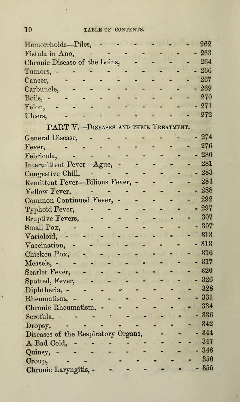 Hemorrhoids—Piles, 262 Fistula in Ano, 263 Chronic Disease of the Loins, - 264 Tumors, - - - - • - - - - - 266 Cancer, _..----. 267 Carbuncle, 269 Boils, 270 Felon, 271 Ulcers, 272 PART V.—Diseases and their Treatment. General Disease, ------- 274 Fever, 276 Febricula, 280 Intermittent Fever—Ague, - - - - - 281 Congestive Chill, ------- 283 Remittent Fever—Bilious Fever, - 284 Yellow Fever, - 288 Common Continued Fever, ----- 292 Typhoid Fever, 297 Eruptive Fevers, ------ 307 Small Pox, 307' Varioloid, - - - - - - - -313 Vaccination, -------- 313 Chicken Pox, 316 Measels, --------- 317 Scarlet Fever, 320 Spotted, Fever, 326 Diphtheria, --------- 328 Rheumatism, -------- 331 Chronic Rheumatism, - 334 Scrofula, .-•----- 336 Dropsy, - r 342 Diseases of the Respiratory Organs, - 344 A Bad Cold, - - - 347 Quinsy, --- 348 Croup, - - 350 Chronic Laryngitis, ------- 355