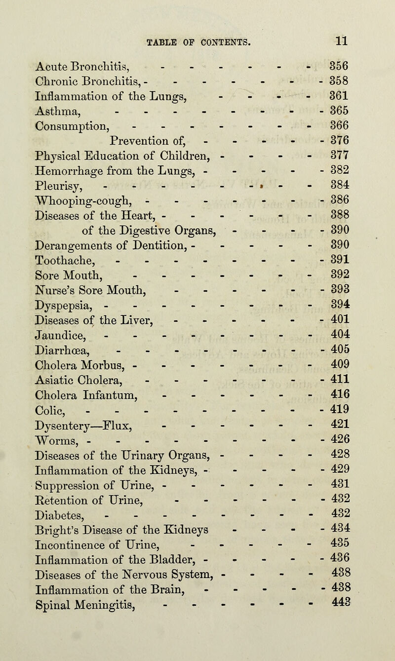 Acute Bronchitis, - ■ - - - - - 356 Chronic Bronchitis, ------- 358 Inflammation of the Lungs, - - - - 361 Asthma, -------- 365 Consumption, ------- 366 Prevention of, 376 Physical Education of Children, - 377 Hemorrhage from the Lungs, - - - - - 382 Pleurisy, - - - - - -»- - 384 Whooping-cough, ------- 386 Diseases of the Heart, - - - - - 388 of the Digestive Organs, - 390 Derangements of Dentition, ----- 390 Toothache, 391 Sore Mouth, - - - - - - - 392 Nurse's Sore Mouth, 393 Dyspepsia, -------- 394 Diseases of the Liver, ----- r 401 Jaundice, - - - - - - - - 404 Diarrhoea, - - 405 Cholera Morbus, 409 Asiatic Cholera, ------- 411 Cholera Infantum, - - - - ' - - 416 Colic, 419 Dysentery—Flux, 421 Worms, 426 Diseases of the Urinary Organs, - - - - 428 Inflammation of the Kidneys, - - 429 Suppression of Urine, ------ 431 Retention of Urine, __.--- 432 Diabetes, 432 Bright's Disease of the Kidneys - 434 Incontinence of Urine, - - - - 435 Inflammation of the Bladder, - - - - - 436 Diseases of the Nervous System, - - - - 438 Inflammation of the Brain, 438 Spinal Meningitis, ------ 443