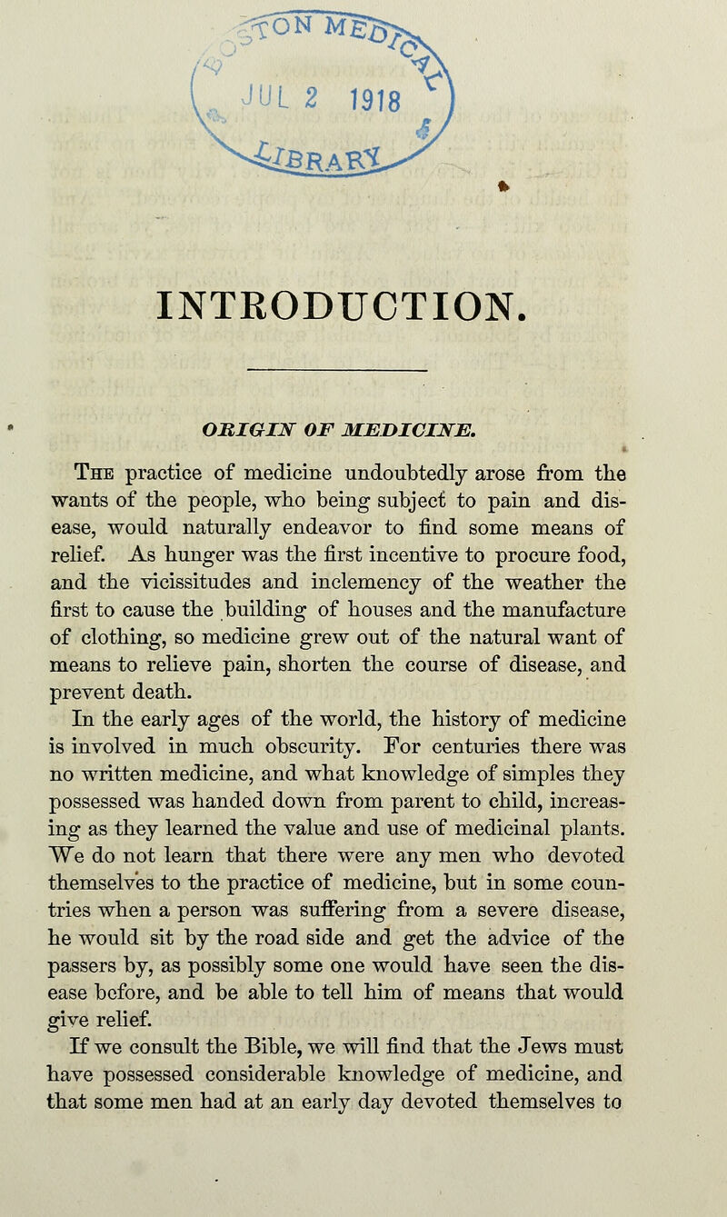 INTRODUCTION. ORIGIN OF MEDICINE. The practice of medicine undoubtedly arose from the wants of the people, who being subject to pain and dis- ease, would naturally endeavor to find some means of relief. As hunger was the first incentive to procure food, and the vicissitudes and inclemency of the weather the first to cause the building of houses and the manufacture of clothing, so medicine grew out of the natural want of means to relieve pain, shorten the course of disease, and prevent death. In the early ages of the world, the history of medicine is involved in much obscurity. For centuries there was no written medicine, and what knowledge of simples they possessed was handed down from parent to child, increas- ing as they learned the value and use of medicinal plants. We do not learn that there were any men who devoted themselves to the practice of medicine, but in some coun- tries when a person was suffering from a severe disease, he would sit by the road side and get the advice of the passers by, as possibly some one would have seen the dis- ease before, and be able to tell him of means that would give relief. If we consult the Bible, we will find that the Jews must have possessed considerable knowledge of medicine, and that some men had at an early day devoted themselves to