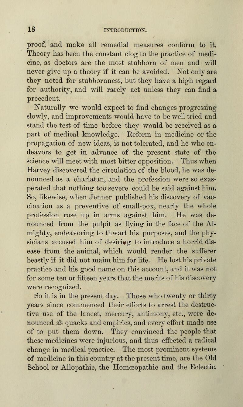 proof, and make all remedial measures conform to it. Theory has been the constant clog to the practice of medi- cine, as doctors are the most stubborn of men and will never give up a theory if it can be avoided. Not only are they noted for stubbornness, but they have a high regard for authority, and will rarely act unless they can find a precedent. Naturally we would expect to find changes progressing slowly, and improvements would have to be well tried and stand the test of time before they would be received as a part of medical knowledge. Reform in medicine or the propagation of new ideas, is not tolerated, and he who en- deavors to get in advance of the present state of the science will meet with most bitter opposition. Thus when Harvey discovered the circulation of the blood, he was de- nounced as a charlatan, and the profession were so exas- perated that nothing too severe could be said against him. So, likewise, when Jenner published his discovery of vac- cination as a preventive of small-pox, nearly the whole profession rose up in arms against him. He was de- nounced from the pulpit as flying in the face of the Al- mighty, endeavoring to thwart his purposes, and the phy- sicians accused him of clesiri»g to introduce a horrid dis- ease from the animal, which would render the sufferer beastly if it did not maim him for life. He lost his private practice and his good name on this account, and it was not for some ten or fifteen years that the merits of his discovery were recognized. So it is in the present day. Those who twenty or thirty years since commenced their efforts to arrest the destruc- tive use of the lancet, mercury, antimony, etc., were de- nounced a*s quacks and empirics, and every effort made use of to put them down. They convinced the people that these medicines were injurious, and thus effected a radical change in medical practice. The most prominent systems of medicine in this Country at the present time, are the Old School or Allopathic, the Homoeopathic and the Eclectic.