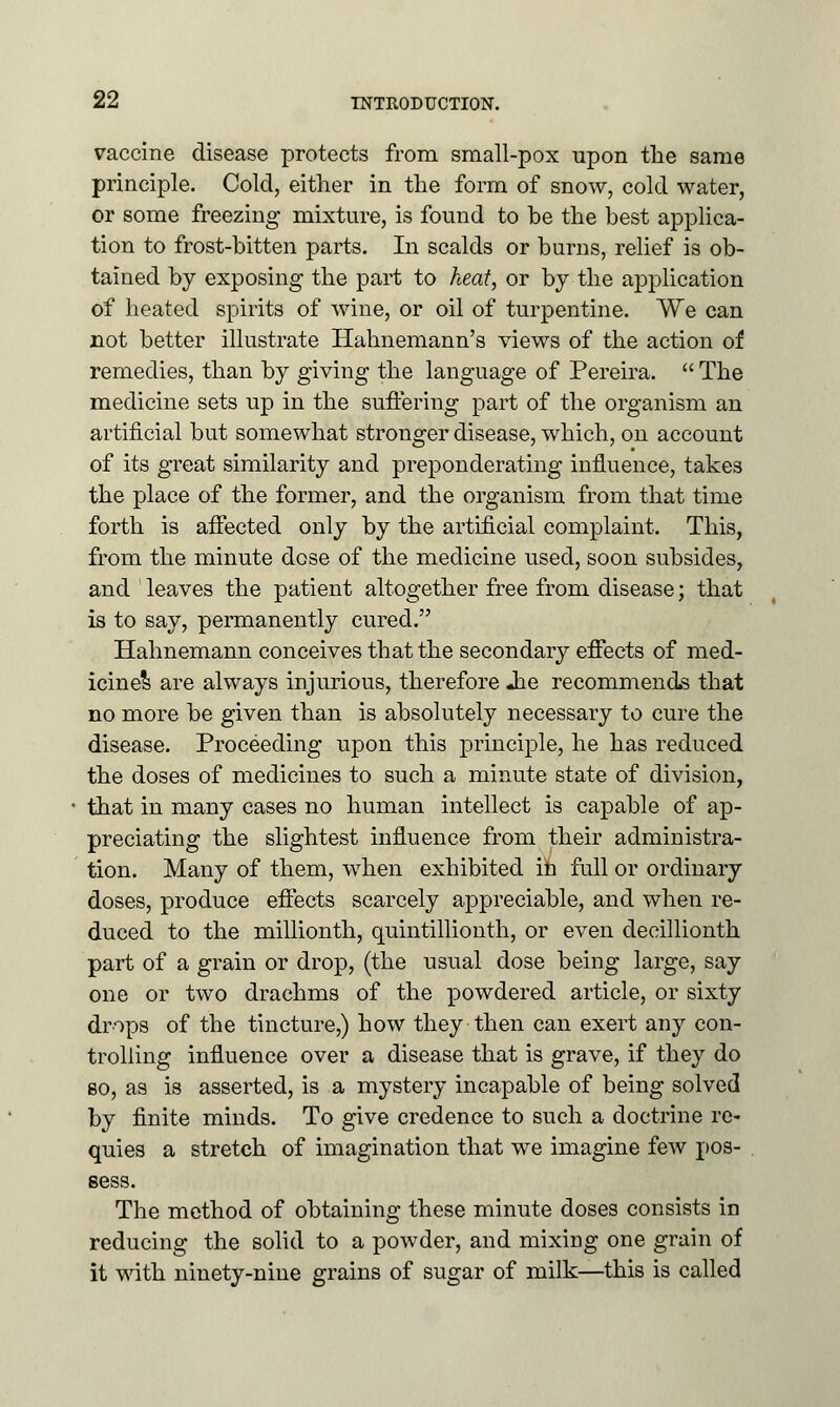 vaccine disease protects from small-pox upon the same principle. Cold, either in the form of snow, cold water, or some freezing mixture, is found to be the best applica- tion to frost-bitten parts. In scalds or burns, relief is ob- tained by exposing the part to heat, or by the application of heated spirits of wine, or oil of turpentine. We can not better illustrate Hahnemann's views of the action of remedies, than by giving the language of Pereira.  The medicine sets up in the suffering part of the organism an artificial but somewhat stronger disease, which, on account of its great similarity and preponderating influence, takes the place of the former, and the organism from that time forth is affected only by the artificial complaint. This, from the minute dose of the medicine used, soon subsides, and leaves the patient altogether free from disease; that is to say, permanently cured. Hahnemann conceives that the secondary effects of med- icine^ are always injurious, therefore -he recommends that no more be given than is absolutely necessary to cure the disease. Proceeding upon this principle, he has reduced the doses of medicines to such a minute state of division, that in many cases no human intellect is capable of ap- preciating the slightest influence from their administra- tion. Many of them, when exhibited in full or ordinary doses, produce effects scarcely appreciable, and when re- duced to the millionth, quintillionth, or even decillionth part of a grain or drop, (the usual dose being large, say one or two drachms of the powdered article, or sixty drops of the tincture,) how they then can exert any con- trolling influence over a disease that is grave, if they do bo, as is asserted, is a mystery incapable of being solved by finite minds. To give credence to such a doctrine re- quies a stretch of imagination that we imagine few pos- sess. The method of obtaining these minute doses consists in reducing the solid to a powder, and mixiiig one grain of it with ninety-nine grains of sugar of milk—this is called