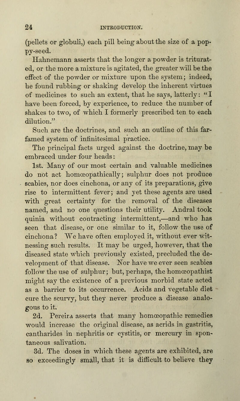 (pellets or globuli,) eacli pill being about the size of a pop- py-seed. Hahnemann asserts that the longer a powder is triturat- ed, or the more a mixture is agitated, the greater will be the effect of the powder or mixture upon the system; indeed, he found rubbing or shaking develop the inherent virtues of medicines to such an extent, that he says, latterly:  I have been forced, by experience, to reduce the number of shakes to two, of which I formerly prescribed ten to each dilution. Such are the doctrines, and such an outline of this far- famed system of infinitesimal practice. The principal facts urged against the doctrine, may be embraced under four heads: 1st. Many of our most certain and valuable medicines do not act homceopathically; sulphur does not produce scabies, nor does cinchona, or any of its preparations, give rise to intermittent fever; and yet these agents are used with great certainty for the removal of the diseases named, and no one questions their utility. Andral took quinia without contracting intermittent,—and who has seen that disease, or one similar to it, follow the use of cinchona? We have often employed it, without ever wit- nessing such results. It may be urged, however, that the diseased state which previously existed, precluded the de- velopment of that disease. JSTor have we ever seen scabies follow the use of sulphur; but, perhaps, the homceopathist might say the existence of a previous morbid state acted as a barrier to its occurrence. Acids and vegetable diet cure the scurvy, but they never produce a disease analo- gous to it. 2d. Pereira asserts that many homoeopathic remedies would increase the original disease, as acrids in gastritis, cantharides in nephritis or cystitis, or mercury in spon- taneous salivation. 3d. The doses in which these agents are exhibited, are so exceedingly small, that it is difficult to believe they