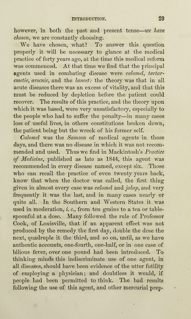 however, in both the past and present tense—we have chosen, we are constantly choosing. We have chosen, what? To answer this question properly it will be necessary to glance at the medical practice of forty years ago, at the time this medical reform was commenced. At that time we find that the principal agents nsed in combating disease were calomel, tartar' emetic, arsenic, and the lancet: the theory was that in all acute diseases there was an excess of vitality, and that this mnst be reduced by depletion before the patient could recover. The results of this practice, and the theory upon which it was based, were very unsatisfactory, especially to the people who had to suffer the penalty—in many cases loss of useful lives, in others constitutions broken down, the patient being but the wreck of his former self. Calomel was the Samson of medical agents in those days, and there was no disease in which it was not recom- mended and used. Thus we find in Mackintosh's Practice of Medicine, published as late as 1844, this agent was recommended in every disease named, except six. Those who can recall the practice of even twenty years back, know that when the doctor was called, the first thing given in almost every case was calomel and jalap, and very frequently it was the last, and in many cases nearly or quite all. In the Southern and Western States it was used in moderation, i. e., from ten grains to a tea or table- spoonful at a dose. Many followed the rule of Professor Cook, of Louisville, that if an apparent effect was not produced by the remedy the first day, double the dose the next, quadruple it the third, and so on, until, as we have authentic accounts, one-fourth, one-half, or in one case of bilious fever, over one pound had been introduced. To thinking minds this indiscriminate use of one agent, in all diseases, should have been evidence of the utter futility of employing a physician; and doubtless it would, if people had been permitted to think. The bad results following the use of this agent, and other mercurial prep-