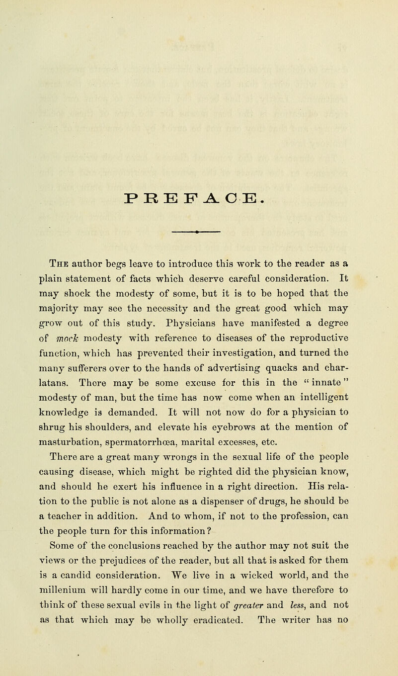 I> RE F A.OE. The author begs leave to introduce this work to the reader as a plain statement of facts which deserve careful consideration. It may shock the modesty of some, hut it is to be hoped that the majority may see the necessity and the great good which may grow out of this study. Physicians have manifested a degree of moch modesty with reference to diseases of the reproductive function, which has prevented their investigation, and turned the many sufferers over to the hands of advertising quacks and char- latans. There may be some excuse for this in the  innate modesty of man, but the time has now come when an intelligent knowledge is demanded. It will not now do for a physician to shrug his shoulders, and elevate his eyebrows at the mention of masturbation, spermatorrhoea, marital excesses, etc. There are a great many wrongs in the sexual life of the people causing disease, which might be righted did the physician know, and should he exert his influence in a right direction. His rela- tion to the public is not alone as a dispenser of drugs, he should be a teacher in addition. And to whom, if not to the profession, can the people turn for this information ? Some of the conclusions reached by the author may not suit the views or the prejudices of the reader, but all that is asked for them is a candid consideration. We live in a wicked world, and the millenium will hardly come in our time, and we have therefore to think of these sexual evils in the light of greater and less, and not as that which may be wholly eradicated. The writer has no