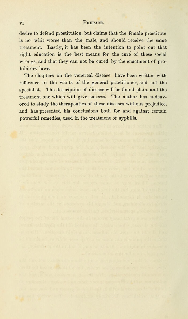 desire to defend prostitution, but claims that the female prostitute is no whit worse than the male, and should receive the same treatment. Lastly, it has been the intention to point out that right education is the best means for the cure of these social wrongs, and that they can not be cured by the enactment of pro- hibitory laws. The chapters on the venereal disease have been written with reference to the wants of the general practitioner, and not the specialist. The description of disease will be found plain, and the treatment one which will give success. The author has endeav- ored to study the therapeutics of these diseases without prejudice, and has presented his conclusions both for and against certain powerful remedies, used in the treatment of syphilis.