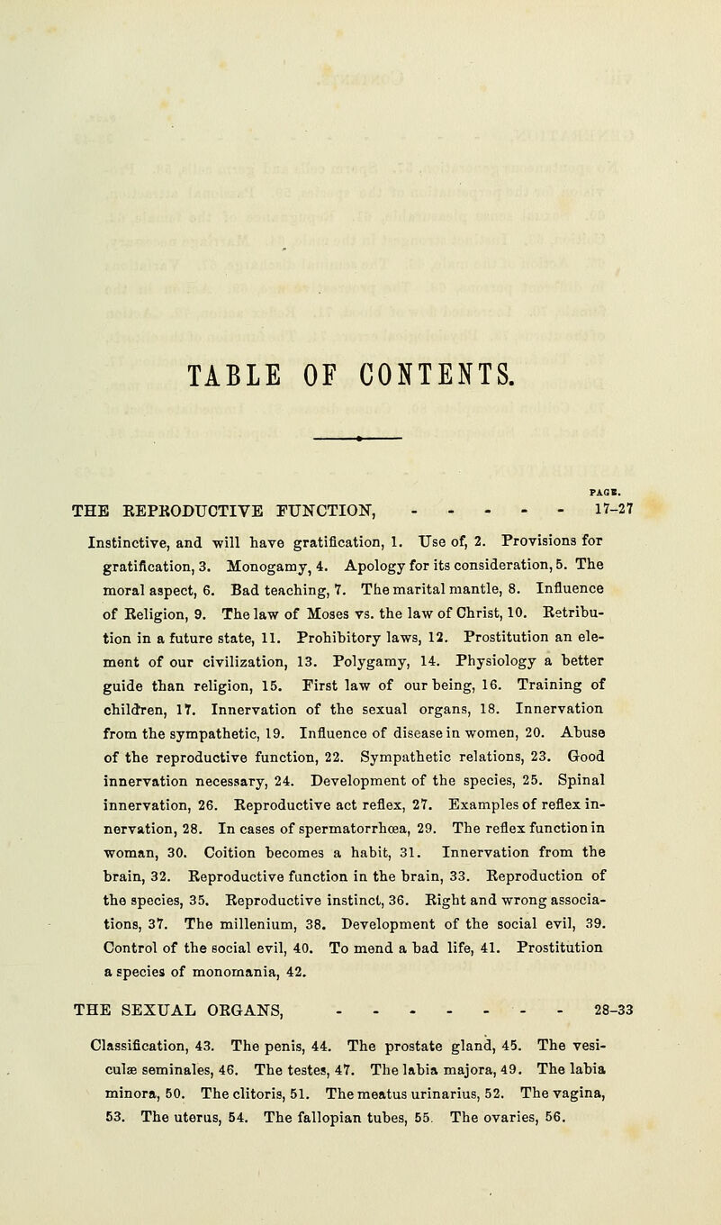 TABLE OF CONTENTS. PA.GB. THE KEPKODTJCTIVE EUNCTION, .... - 17-27 Instinctive, and will have gratification, 1. Use of, 2. Provisions for gratification, 3. Monogamy, 4. Apology for its consideration, 5. The moral aspect, 6. Bad teaching, 7. The marital mantle, 8. Influence of Eeligion, 9. The law of Moses vs. the law of Christ, 10. Ketribu- tion in a future state, 11. Prohibitory laws, 12. Prostitution an ele- ment of our civilization, 13. Polygamy, 14. Physiology a better guide than religion, 15. First law of our being, 16. Training of children, 17. Innervation of the sexual organs, 18. Innervation from the sympathetic, 19. Influence of disease in women, 20. Abuse of the reproductive function, 22. Sympathetic relations, 23. Good innervation necessary, 24. Development of the species, 25. Spinal innervation, 26. Keproductive act reflex, 27. Examples of reflex in- nervation, 28. In cases of spermatorrhcea, 29. The reflex function in woman, 30. Coition becomes a habit, 31. Innervation from the brain, 32. Eeproductive function in the brain, 33. Keproduction of the species, 35. Eeproductive instinct, 36. Eight and wrong associa- tions, 37. The millenium, 38. Development of the social evil, 39. Control of the social evil, 40. To mend a bad life, 41. Prostitution a species of monomania, 42. THE SEXUAL OEGANS, - - 28-33 Classification, 43. The penis, 44. The prostate gland, 45. The vesi- culae seminales, 46. The testes, 47. The labia majora, 49. The labia minora, 50. The clitoris, 51. The meatus urinarius, 52. The vagina, 53. The uterus, 54. The fallopian tubes, 55. The ovaries, 56.
