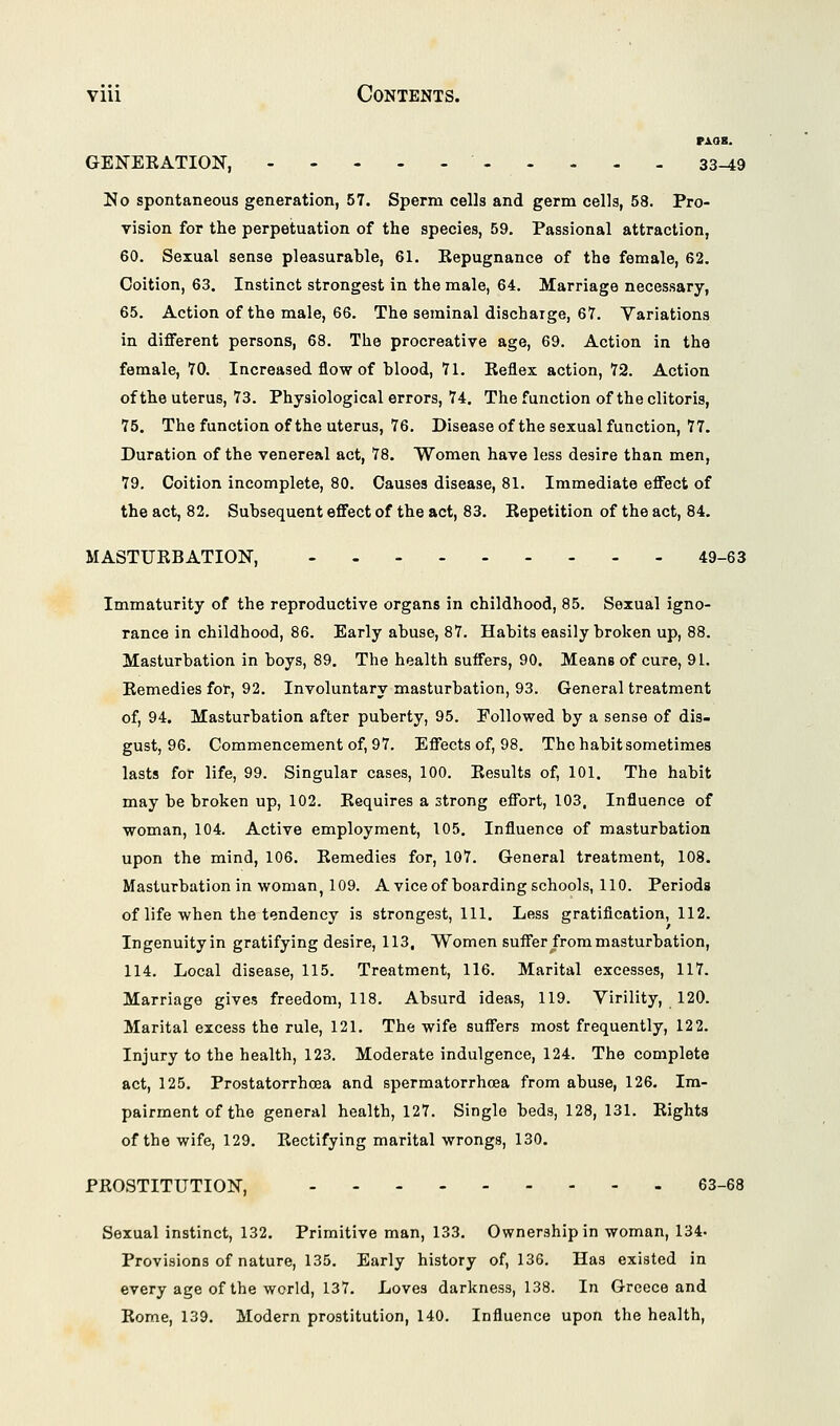 vxaK. GENERATION, 33-t9 No spontaneous generation, 57. Sperm cells and germ cells, 58. Pro- vision for the perpetuation of the species, 59. Passional attraction, 60. Sexual sense pleasurable, 61. Repugnance of the female, 62. Coition, 63. Instinct strongest in the male, 64. Marriage necessary, 65. Action of the male, 66. The seminal discharge, 67. Variations in different persons, 68. The procreative age, 69. Action in the female, 70. Increased flow of blood, 71. Reflex action, 72. Action of the uterus, 73. Physiological errors, 74. The function of the clitoris, 75. The function of the uterus, 76. Diseaseof the sexual function, 77. Duration of the venereal act, 78. Women have less desire than men, 79. Coition incomplete, 80. Causes disease, 81. Immediate effect of the act, 82. Subsequent effect of the act, 83. Repetition of the act, 84. MASTURBATION, 49-63 Immaturity of the reproductive organs in childhood, 85. Sexual igno- rance in childhood, 86. Early abuse, 87. Habits easily broken up, 88. Masturbation in boys, 89. The health suffers, 90. Means of cure, 91. Remedies for, 92. Involuntary masturbation, 93. General treatment of, 94. Masturbation after puberty, 95. Followed by a sense of dis- gust, 96. Commencement of, 97. Effects of, 98. The habit sometimes lasts for life, 99. Singular cases, 100. Results of, 101. The habit may be broken up, 102. Requires a strong effort, 103, Influence of woman, 104. Active employment, 105. Influence of masturbation upon the mind, 106. Remedies for, 107. General treatment, 108. Masturbation in woman, 109. A vice of boarding schools, 110. Periods of life when the tendency is strongest, 111. Less gratification, 112. Ingenuityin gratifying desire, 113, Women suffer from masturbation, 114. Local disease, 115. Treatment, 116. Marital excesses, 117. Marriage gives freedom, 118. Absurd ideas, 119. Virility, 120. Marital excess the rule, 121. The wife suffers most frequently, 122. Injury to the health, 123. Moderate indulgence, 124. The complete act, 125. Prostatorrhcea and spermatorrhoea from abuse, 126. Im- pairment of the general health, 127. Single beds, 128, 131. Rights of the wife, 129. Rectifying marital wrongs, 130. PROSTITUTION, 63-68 Sexual instinct, 132. Primitive man, 133. Ownership in woman, 134. Provisions of nature, 135. Early history of, 136. Has existed in every age of the world, 137. Loves darkness, 138. In Greece and Rome, 139. Modern prostitution, 140. Influence upon the health,