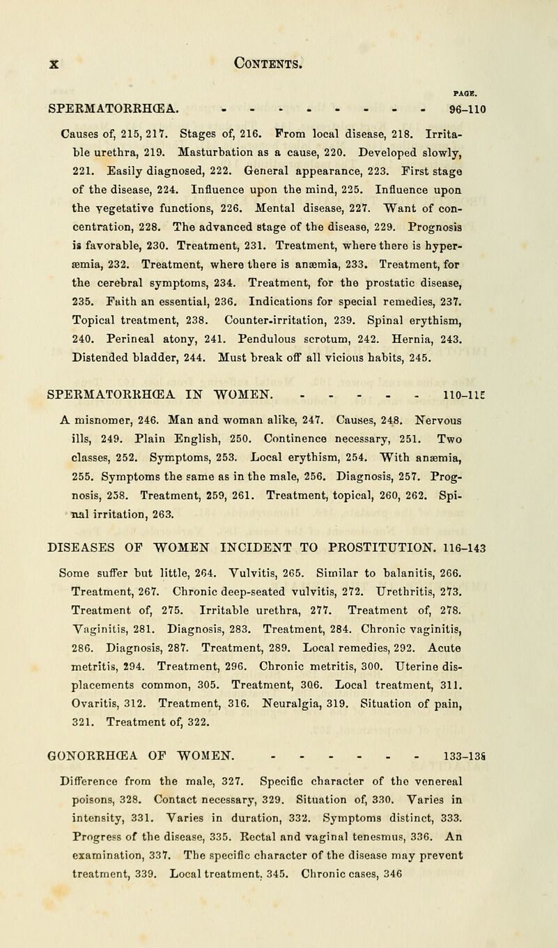 PAOE. SPERMATOREHCEA. 96-110 Causes of, 215,217. Stages of, 216. Prom local disease, 218. Irrita- ble urethra, 219. Masturbation as a cause, 220. Developed slowly, 221. Easily diagnosed, 222. General appearance, 223. First stage of the disease, 224. Influence upon the mind, 225. Influence upon the yegetative functions, 226. Mental disease, 227. Want of con- centration, 228. The advanced stage of the disease, 229. Prognosis is favorable, 230. Treatment, 231. Treatment, where there is hyper- semia, 232. Treatment, where there is anasmia, 233. Treatment, for the cerebral symptoms, 234. Treatment, for the prostatic disease, 235. Faith an essential, 236. Indications for special remedies, 237. Topical treatment, 238. Counter.irritation, 239. Spinal erythism, 240. Perineal atony, 241. Pendulous scrotum, 242. Hernia, 243. Distended bladder, 244. Must break off all vicious habits, 245. SPERMATORRHCEA IN WOMEN. 110-1 IE A misnomer, 246. Man and woman alike, 247. Causes, 248. Nervous ills, 249. Plain English, 250. Continence necessary, 251. Two classes, 252. Symptoms, 253. Local erythism, 254. With anaemia, 255. Symptoms the same as in the male, 256. Diagnosis, 257. Prog- nosis, 258. Treatment, 259, 261. Treatment, topical, 260, 262. Spi- nal irritation, 263. DISEASES OF WOMEN INCIDENT TO PROSTITUTION. 116-143 Some suffer but little, 264. Vulvitis, 265. Similar to balanitis, 266. Treatment, 267. Chronic deep-seated vulvitis, 272. Urethritis, 273. Treatment of, 275. Irritable urethra, 277. Treatment of, 278. Vaginitis, 281. Diagnosis, 283. Treatment, 284. Chronic vaginitis, 286. Diagnosis, 287. Treatment, 289. Local remedies, 292. Acute metritis, 294. Treatment, 296. Chronic metritis, 300. Uterine dis- placements common, 305. Treatment, 3Q6. Local treatment, 311. Ovaritis, 312. Treatment, 316. Neuralgia, 319. Situation of pain, 321. Treatment of, 322. GONORRHOEA OF WOMEN. 133-13S Difference from the male, 327. Specific character of the venereal poisons, 328. Contact necessary, 329. Situation of, 330. Varies in intensity, 331. Varies in duration, 332. Symptoms distinct, 333. Progress of the disease, 335. Rectal and vaginal tenesmus, 336. An examination, 337. The specific character of the disease may prevent treatment, 339. Local treatment, 345. Chronic cases, 346