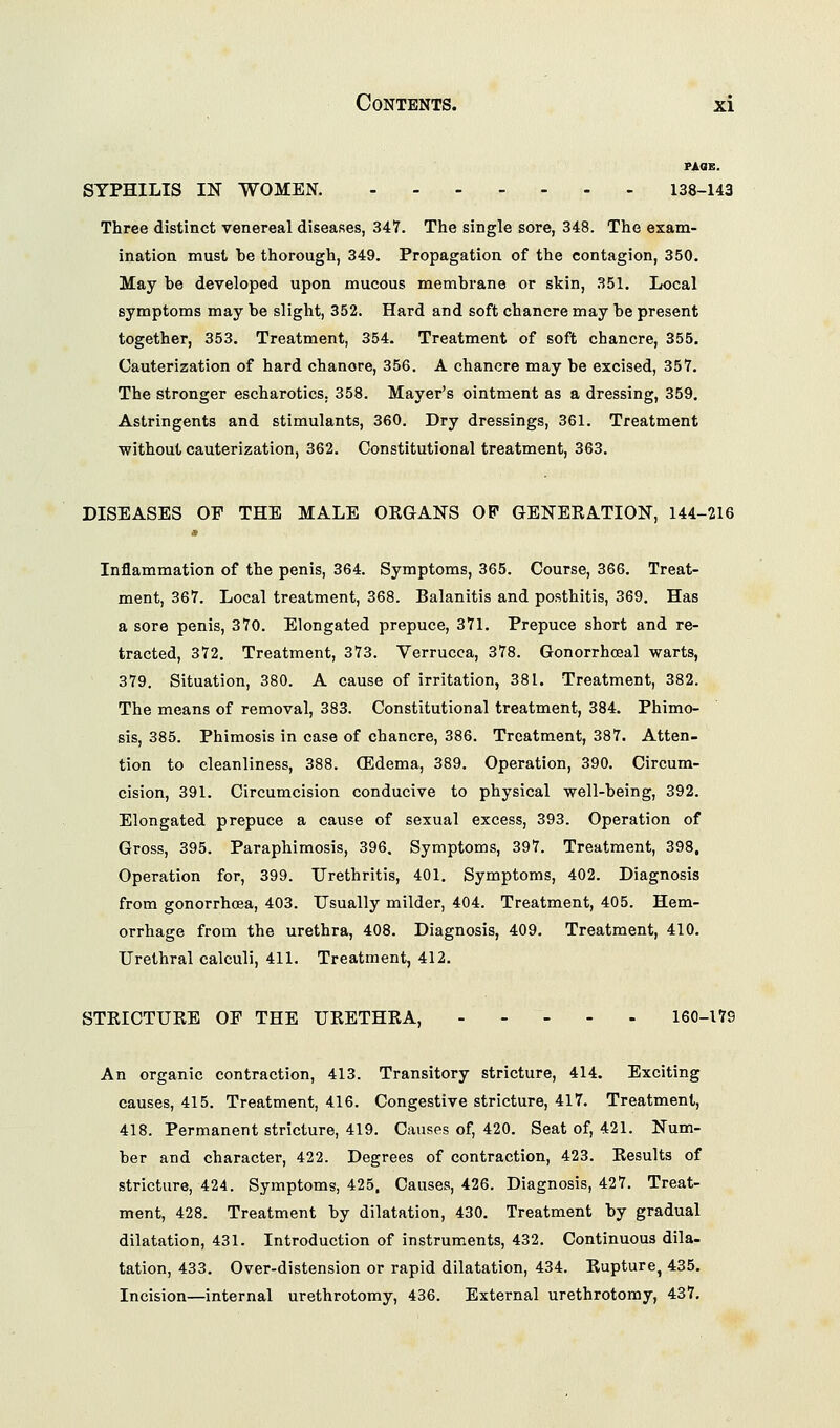 FACIE. SYPHILIS IN WOMEN. 138-143 Three distinct venereal diseases, 347. The single sore, 348. The exam- ination must be thorough, 349. Propagation of the contagion, 350. May be developed upon mucous membrane or skin, 351. Local symptoms may be slight, 352. Hard and soft chancre may be present together, 353, Treatment, 354. Treatment of soft chancre, 355. Cauterization of hard chanore, 356. A chancre may be excised, 357. The stronger escharotics, 358. Mayer's ointment as a dressing, 359. Astringents and stimulants, 360. Dry dressings, 361. Treatment without cauterization, 362. Constitutional treatment, 363. DISEASES OF THE MALE ORGANS OP GENERATION, 144-216 ,1' Inflammation of the penis, 364. Symptoms, 365. Course, 366. Treat- ment, 367. Local treatment, 368. Balanitis and posthitis, 369. Has a sore penis, 370. Elongated prepuce, 371. Prepuce short and re- tracted, 372. Treatment, 373. Verrucca, 378. Gonorrhceal warts, 379. Situation, 380. A cause of irritation, 381. Treatment, 382. The means of removal, 383. Constitutional treatment, 384. Phimo- sis, 385. Phimosis in case of chancre, 386. Treatment, 387. Atten- tion to cleanliness, 388. (Edema, 389. Operation, 390. Circum- cision, 391. Circumcision conducive to physical well-being, 392. Elongated prepuce a cause of sexual excess, 393. Operation of Gross, 395. Paraphimosis, 396. Symptoms, 397. Treatment, 398, Operation for, 399. Urethritis, 401. Symptoms, 402. Diagnosis from gonorrhoea, 403. Usually milder, 404. Treatment, 405. Hem- orrhage from the urethra, 408. Diagnosis, 409. Treatment, 410. Urethral calculi, 411. Treatment, 412, STRICTURE OF THE URETHRA, . - - - . 160-179 An organic contraction, 413. Transitory stricture, 414. Exciting causes, 415. Treatment, 416. Congestive stricture, 417. Treatment, 418. Permanent stricture, 419. Causes of, 420. Seat of, 421. Num- ber and character, 422. Degrees of contraction, 423. Results of stricture, 424. Symptoms, 425. Causes, 426. Diagnosis, 427. Treat- ment, 428. Treatment by dilatation, 430, Treatment by gradual dilatation, 431. Introduction of instruments, 432. Continuous dila- tation, 433. Over-distension or rapid dilatation, 434. Rupture, 435. Incision—internal urethrotomy, 436. External urethrotomy, 437,