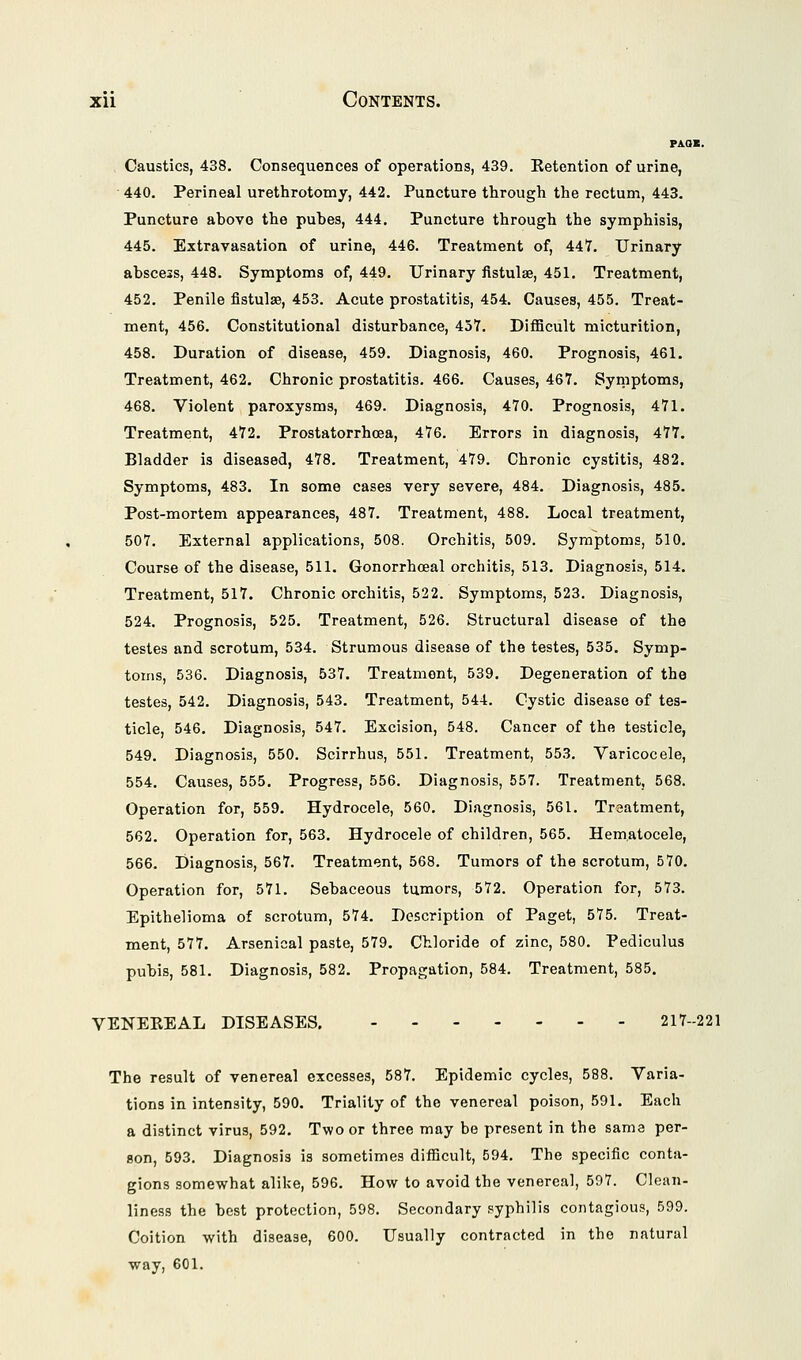 PAOB. Caustics, 438. Consequences of operations, 439. Eetention of urine, 440. Perineal urethrotomy, 442. Puncture through the rectum, 443. Puncture above the pubes, 444, Puncture through the symphisis, 445. Extravasation of urine, 446. Treatment of, 447. Urinary abscess, 448. Symptoms of, 449. Urinary fistulae, 451. Treatment, 452. Penile fistulae, 453. Acute prostatitis, 454. Causes, 455. Treat- ment, 456. Constitutional disturbance, 457. Difficult micturition, 458. Duration of disease, 459. Diagnosis, 460. Prognosis, 461. Treatment, 462. Chronic prostatitis, 466. Causes, 467. Symptoms, 468. Violent paroxysms, 469. Diagnosis, 470. Prognosis, 471. Treatment, 472. Prostatorrhcea, 476, Errors in diagnosis, 477. Bladder is diseased, 478, Treatment, 479. Chronic cystitis, 482. Symptoms, 483. In some cases very severe, 484. Diagnosis, 485. Post-mortem appearances, 487. Treatment, 488. Local treatment, 507. External applications, 508. Orchitis, 509. Symptoms, 510. Course of the disease, 511. Gonorrhceal orchitis, 513. Diagnosis, 514. Treatment, 517. Chronic orchitis, 522. Symptoms, 523. Diagnosis, 524. Prognosis, 525. Treatment, 526. Structural disease of the testes and scrotum, 534. Strumous disease of the testes, 535. Symp- toms, 536. Diagnosis, 537. Treatment, 539. Degeneration of the testes, 542. Diagnosis, 543. Treatment, 544. Cystic disease of tes- ticle, 546. Diagnosis, 547. Excision, 548. Cancer of the testicle, 549. Diagnosis, 550. Scirrhus, 551. Treatment, 553. Varicocele, 554. Causes, 555. Progress, 556. Diagnosis, 557. Treatment, 568. Operation for, 559. Hydrocele, 560. Diagnosis, 561. Treatment, 562. Operation for, 563. Hydrocele of children, 565. Hematocele, 566. Diagnosis, 567. Treatment, 568. Tumors of the scrotum, 570. Operation for, 571. Sebaceous tumors, 572. Operation for, 573. Epithelioma of scrotum, 574. Description of Paget, 575. Treat- ment, 577. Arsenical paste, 579. Chloride of zinc, 580. Pediculus pubis, 581. Diagnosis, 582. Propagation, 584. Treatment, 585. VENEKEAL DISEASES. 217-221 The result of venereal excesses, 587. Epidemic cycles, 588. Varia- tions in intensity, 590. Triality of the venereal poison, 591. Each a distinct virus, 592. Two or three may be present in the same per- son, 593. Diagnosis is sometimes difficult, 594. The specific conta- gions somewhat alike, 596. How to avoid the venereal, 597. Clean- liness the best protection, 598. Secondary syphilis contagious, 599. Coition with disease, 600, Usually contracted in the natural way, 601.