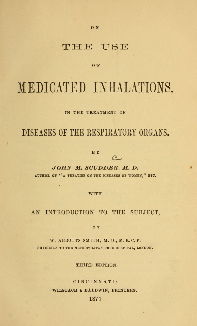 ON THE USE 0 E MEDICATED INHALATIONS, IN THE TREATMENT OP DISEASES OF THE RESPIRATORY ORGANS. BY JOHN M. SCUDDER, M. D. AUTHOR OF  A TREATISE ON THE DISEASES* OF WOMEN, ETC. WITH AN INTRODUCTION TO THE SUBJECT, W. ABBOTTS SMITH, M. D., M. B.C. P. PHYSICIAN TO THE METROPOLITAN FREE HOSPITAL, LONDON THIRD EDITION. CINCINNATI: WILSTACH & BALDWIN, PRINTERS, 1874