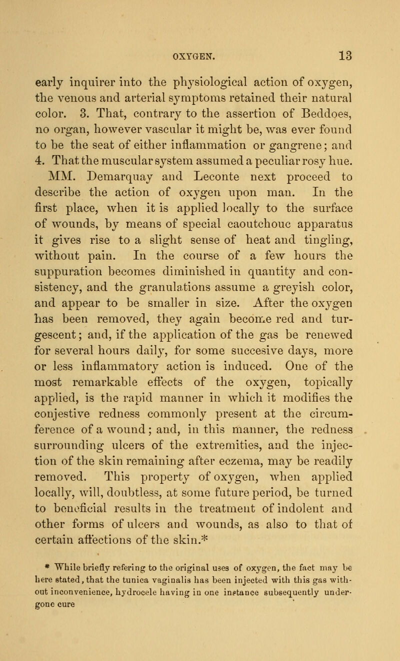 early inquirer into the physiological action of oxygen, the venous and arterial symptoms retained their natural color. 3. That, contrary to the assertion of Beddoes, no organ, however vascular it might be, was ever found to be the seat of either inflammation or gangrene; and 4. That the muscular system assumed a peculiar rosy hue. MM. Demarquay and Leconte next proceed to describe the action of oxygen upon man. In the first place, when it is applied locally to the surface of wounds, by means of special caoutchouc apparatus it gives rise to a slight sense of heat and tingling, without pain. In the course of a few hours the suppuration becomes diminished in quantity and con- sistency, and the granulations assume a greyish color, and appear to be smaller in size. After the oxygen has been removed, they again become red and tur- gescent; and, if the application of the gas be renewed for several hours daily, for some succesive days, more or less inflammatory action is induced. One of the most remarkable effects of the oxygen, topically applied, is the rapid manner in which it modifies the conjestive redness commonly present at the circum- ference of a wound; and, in this manner, the redness surrounding ulcers of the extremities, and the injec- tion of the skin remaining after eczema, may be readily removed. This property of oxygen, when applied locally, will, doubtless, at some future period, be turned to beneficial results in the treatment of indolent and other forms of ulcers and wounds, as also to that of certain affections of the skin.* * While briefly refering to the original uses of oxygen, the fact may be here stated, that the tunica vaginalis has been injected with this gas with- out inconvenience, hydrocele having in one instance subsequently under- gone cure