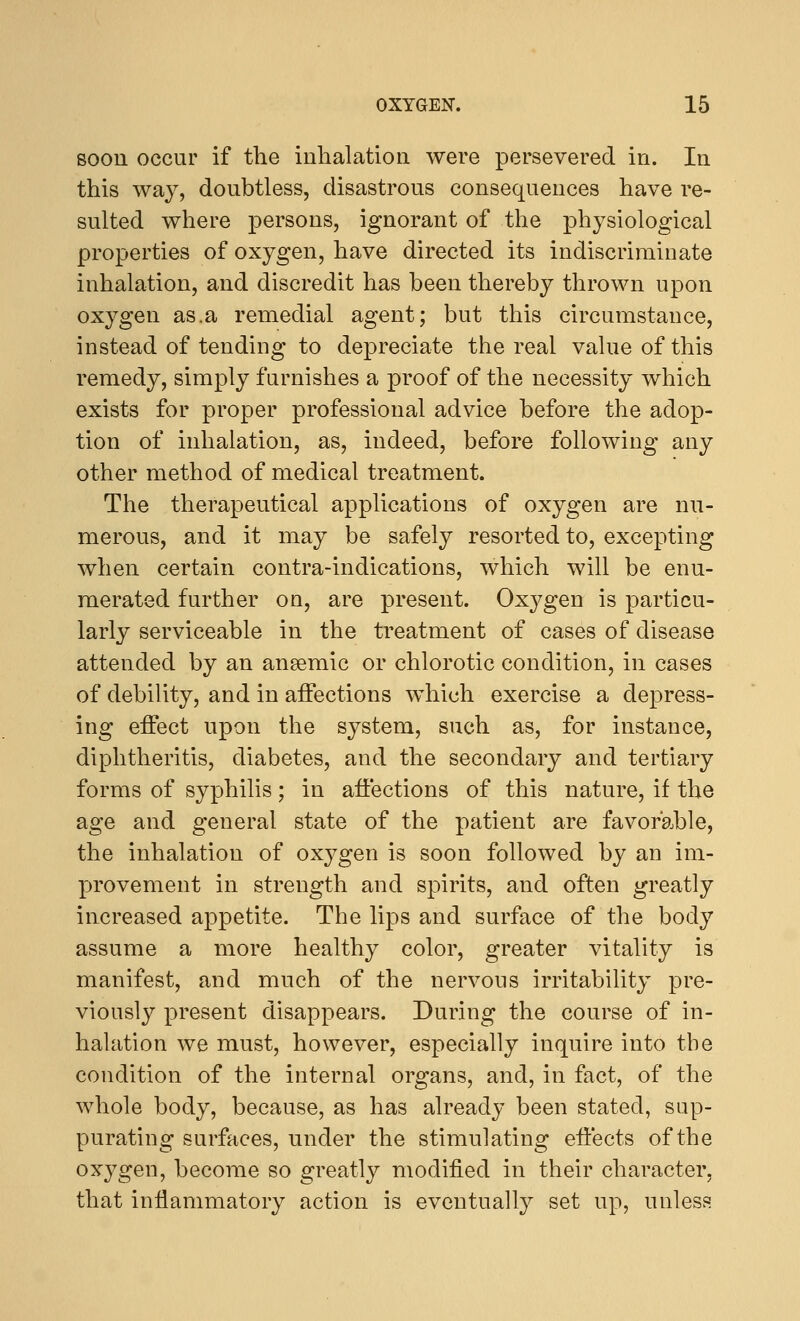 soon occur if the inhalation were persevered in. In this way, doubtless, disastrous consequences have re- sulted where persons, ignorant of the physiological properties of oxygen, have directed its indiscriminate inhalation, and discredit has been thereby thrown upon oxygen as.a remedial agent; but this circumstance, instead of tending to depreciate the real value of this remedy, simply furnishes a proof of the necessity which exists for proper professional advice before the adop- tion of inhalation, as, indeed, before following any other method of medical treatment. The therapeutical applications of oxygen are nu- merous, and it may be safely resorted to, excepting when certain contra-indications, which will be enu- merated further on, are present. Oxygen is particu- larly serviceable in the treatment of cases of disease attended by an anaemic or chlorotic condition, in cases of debility, and in affections which exercise a depress- ing effect upon the system, such as, for instance, diphtheritis, diabetes, and the secondary and tertiary forms of syphilis; in affections of this nature, if the age and general state of the patient are favorable, the inhalation of oxygen is soon followed by an im- provement in strength and spirits, and often greatly increased appetite. The lips and surface of the body assume a more healthy color, greater vitality is manifest, and much of the nervous irritability pre- viously present disappears. During the course of in- halation we must, however, especially inquire into the condition of the internal organs, and, in fact, of the whole body, because, as has already been stated, sup- purating surfaces, under the stimulating effects of the oxygen, become so greatly modified in their character, that inflammatory action is eventually set up, unless