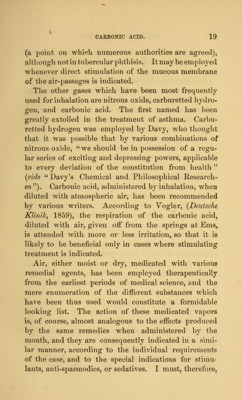 (a point on which numerous authorities are agreed), although not in tubercular phthisis. It may be employed whenever direct stimulation of the mucous membrane of the air-passages is indicated. The other gases which have been most frequently used for inhalation are nitrous oxide, carburetted hydro- gen, and carbonic acid. The first named has been greatly extolled in the treatment of asthma. Carbu- retted hydrogen was employed by Davy, who thought that it was possible that by various combinations of nitrous oxide,  we should be in possession of a regu- lar series of exciting and depressing powers, applicable to every deviation of the constitution from health (vide  Davy's Chemical and Philosophical Research- es ). Carbonic acid, administered by inhalation, when diluted with atmospheric air, has been recommended by various writers. According to Vogler, (Deutsche Klinik, 1859), the respiration of the carbonic acid, diluted with air, given off from the springs at Ems, is attended with more or less irritation, so that it is likely to be beneficial only in cases where stimulating treatment is indicated. Air, either moist or dry, medicated with various remedial agents, has been employed therapeutically from the earliest periods of medical science, and the mere enumeration of the different substances which have been thus used would constitute a formidable looking list. The action of these medicated vapors is, of course, almost analogous to the effects produced by the same remedies when administered by the mouth, and they are consequently indicated in a simi- lar manner, according to the individual requirements of the case, and to the special indications for stimu- lants, anti-spasmodics, or sedatives. I must, therefore,