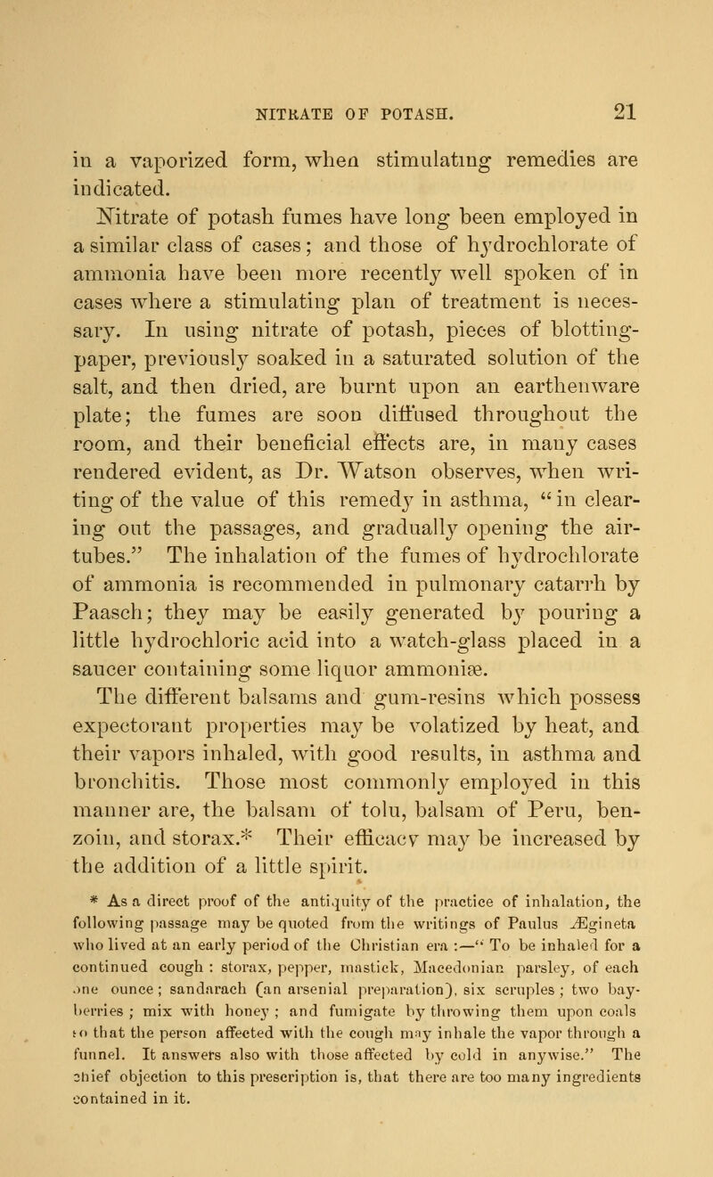 in a vaporized form, when stimulating remedies are indicated. Nitrate of potash fames have long been employed in a similar class of cases; and those of hydrochlorate of ammonia have been more recently well spoken of in cases where a stimulating plan of treatment is neces- sary. In using nitrate of potash, pieces of blotting- paper, previously soaked in a saturated solution of the salt, and then dried, are burnt upon an earthenware plate; the fumes are soon diffused throughout the room, and their beneficial effects are, in many cases rendered evident, as Dr. Watson observes, when wri- ting of the value of this remedy in asthma,  in clear- ing out the passages, and gradually opening the air- tubes. The inhalation of the fumes of hydrochlorate of ammonia is recommended in pulmonary catarrh by Paasch; they may be easily generated b}7 pouring a little hydrochloric acid into a watch-glass placed in a saucer containing some liquor ammonise. The different balsams and gum-resins which possess expectorant properties may be volatized by heat, and their vapors inhaled, with good results, in asthma and bronchitis. Those most commonly employed in this manner are, the balsam of tolu, balsam of Peru, ben- zoin, and storax.* Their efficacy may be increased by the addition of a little spirit. * As a direct proof of the antiquity of the practice of inhalation, the following passage may be quoted from the writings of Paulus iEgineta who lived at an early period of the Christian era :— To be inhaled for a continued cough : storax, pepper, mastick, Macedonian parsley, of each one ounce ; sandarach (an arsenial preparation), six scruples ; two bay- berries ; mix with honey ; and fumigate by throwing them upon coals to that the person affected with the cough nmy inhale the vapor through a funnel. It answers also with those affected by cold in anywise. The ohief objection to this prescription is, that there are too many ingredients contained in it.