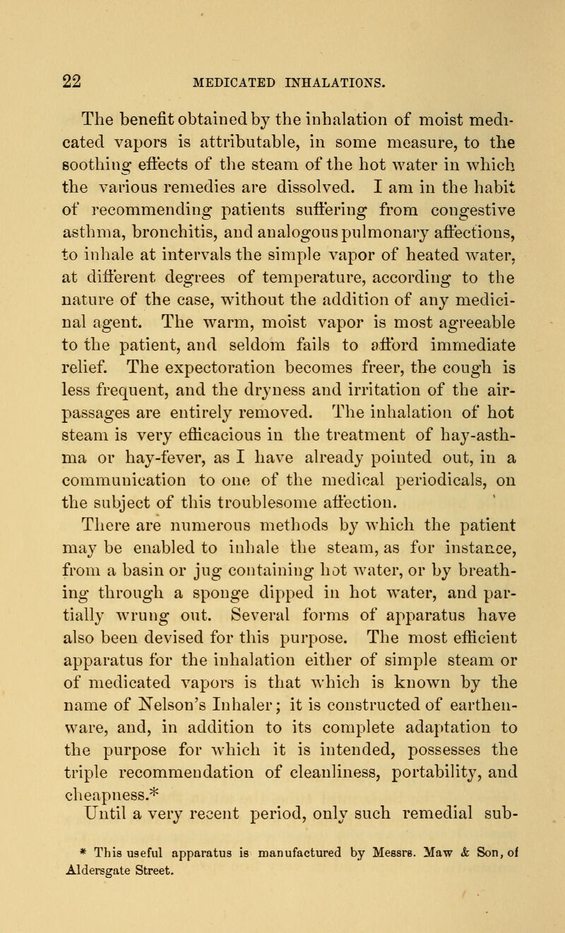 The benefit obtained by the inhalation of moist medi- cated vapors is attributable, in some measure, to the soothing effects of the steam of the hot water in which the various remedies are dissolved. I am in the habit of recommending patients suffering from congestive asthma, bronchitis, and analogous pulmonary affections, to inhale at intervals the simple vapor of heated water, at different degrees of temperature, according to the nature of the case, without the addition of any medici- nal agent. The warm, moist vapor is most agreeable to the patient, and seldom fails to afford immediate relief. The expectoration becomes freer, the cough is less frequent, and the dryness and irritation of the air- passages are entirely removed. The inhalation of hot steam is very efficacious in the treatment of hay-asth- ma or hay-fever, as I have already pointed out, in a communication to one of the medical periodicals, on the subject of this troublesome affection. There are numerous methods by which the patient may be enabled to inhale the steam, as for instance, from a basin or jug containing hot water, or by breath- ing through a sponge dipped in hot water, and par- tially wrung out. Several forms of apparatus have also been devised for this purpose. The most efficient apparatus for the inhalation either of simple steam or of medicated vapors is that which is known by the name of Nelson's Inhaler; it is constructed of earthen- ware, and, in addition to its complete adaptation to the purpose for which it is intended, possesses the triple recommendation of cleanliness, portability, and cheapness.* Until a very recent period, only such remedial sub- * This useful apparatus is manufactured by MessrB. Maw & Son, of Aldersgate Street.