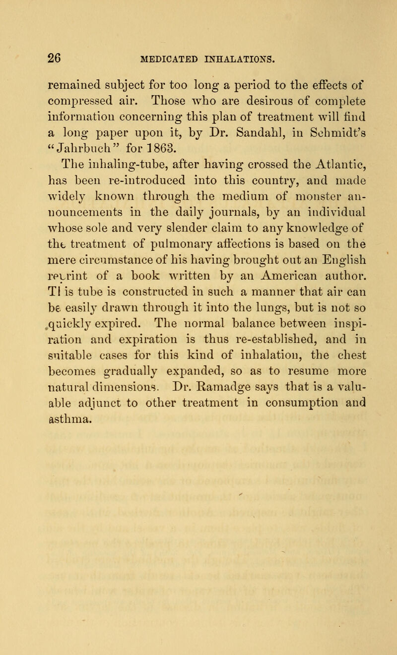 remained subject for too long a period to the effects of compressed air. Those who are desirous of complete information concerning this plan of treatment will find a long paper upon it, by Dr. Sandahl, in Schmidt's Jahrbuch for 1863. The inhaling-tube, after having crossed the Atlantic, has been re-introduced into this country, and made widely known through the medium of monster an- nouncements in the daily journals, by an individual whose sole and very slender claim to any knowledge of the treatment of pulmonary affections is based on the mere circumstance of his having brought out an English reprint of a book written by an American author. Ti is tube is constructed in such a manner that air can be easily drawn through it into the lungs, but is not so .quickly expired. The normal balance between inspi- ration and expiration is thus re-established, and in suitable cases for this kind of inhalation, the chest becomes gradually expanded, so as to resume more natural dimensions. Dr. Ramadge says that is a valu- able adjunct to other treatment in consumption and asthma.