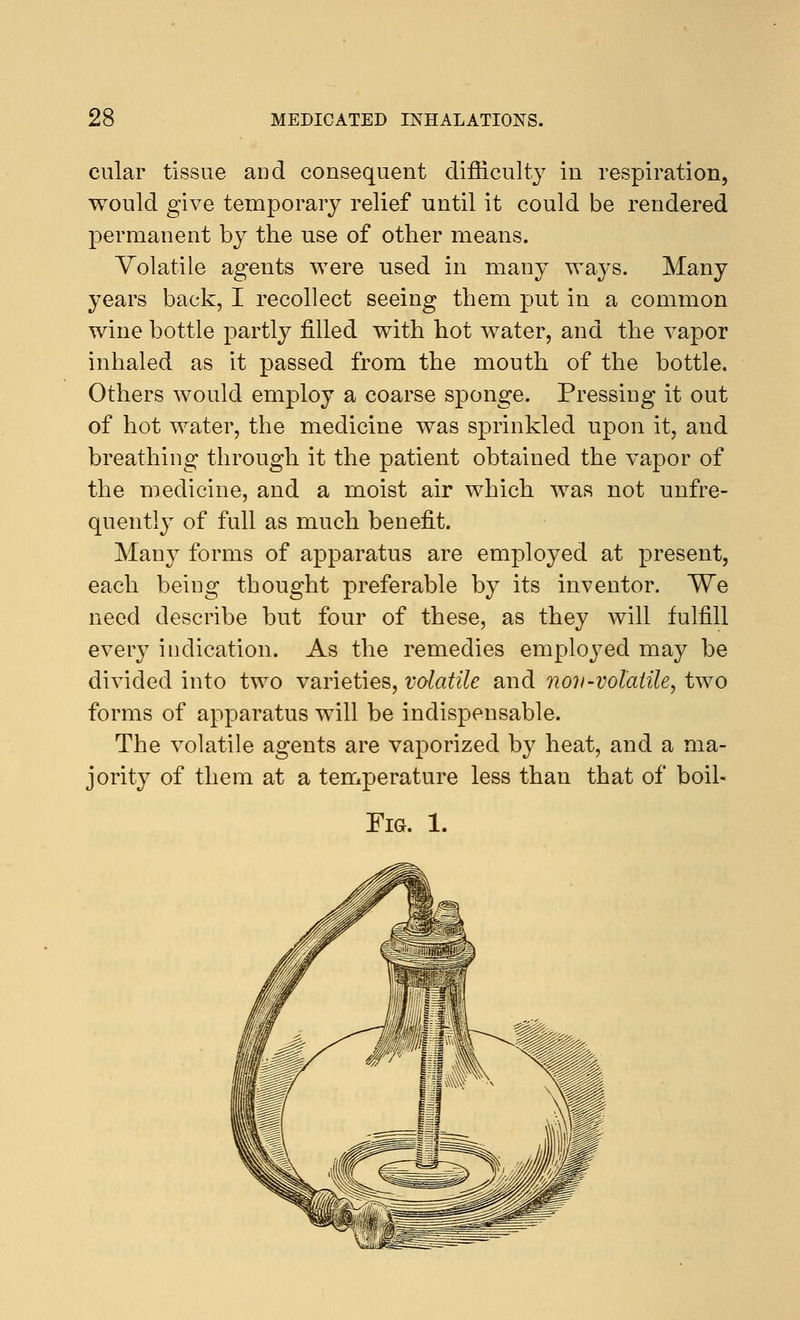 cular tissue and consequent difficulty in respiration, would give temporary relief until it could be rendered permanent by the use of other means. Volatile agents were used in many ways. Many years back, I recollect seeing them put in a common wine bottle partly filled with hot water, and the vapor inhaled as it passed from the mouth of the bottle. Others would employ a coarse sponge. Pressing it out of hot water, the medicine was sprinkled upon it, and breathing through it the patient obtained the vapor of the medicine, and a moist air which was not unfre- quently of full as much benefit. Many forms of apparatus are employed at present, each being thought preferable by its inventor. We need describe hut four of these, as they will fulfill every indication. As the remedies employed may be divided into two varieties, volatile and nov-volatile, two forms of apparatus will be indispensable. The volatile agents are vaporized by heat, and a ma- jority of them at a temperature less than that of boil- Fig. 1.